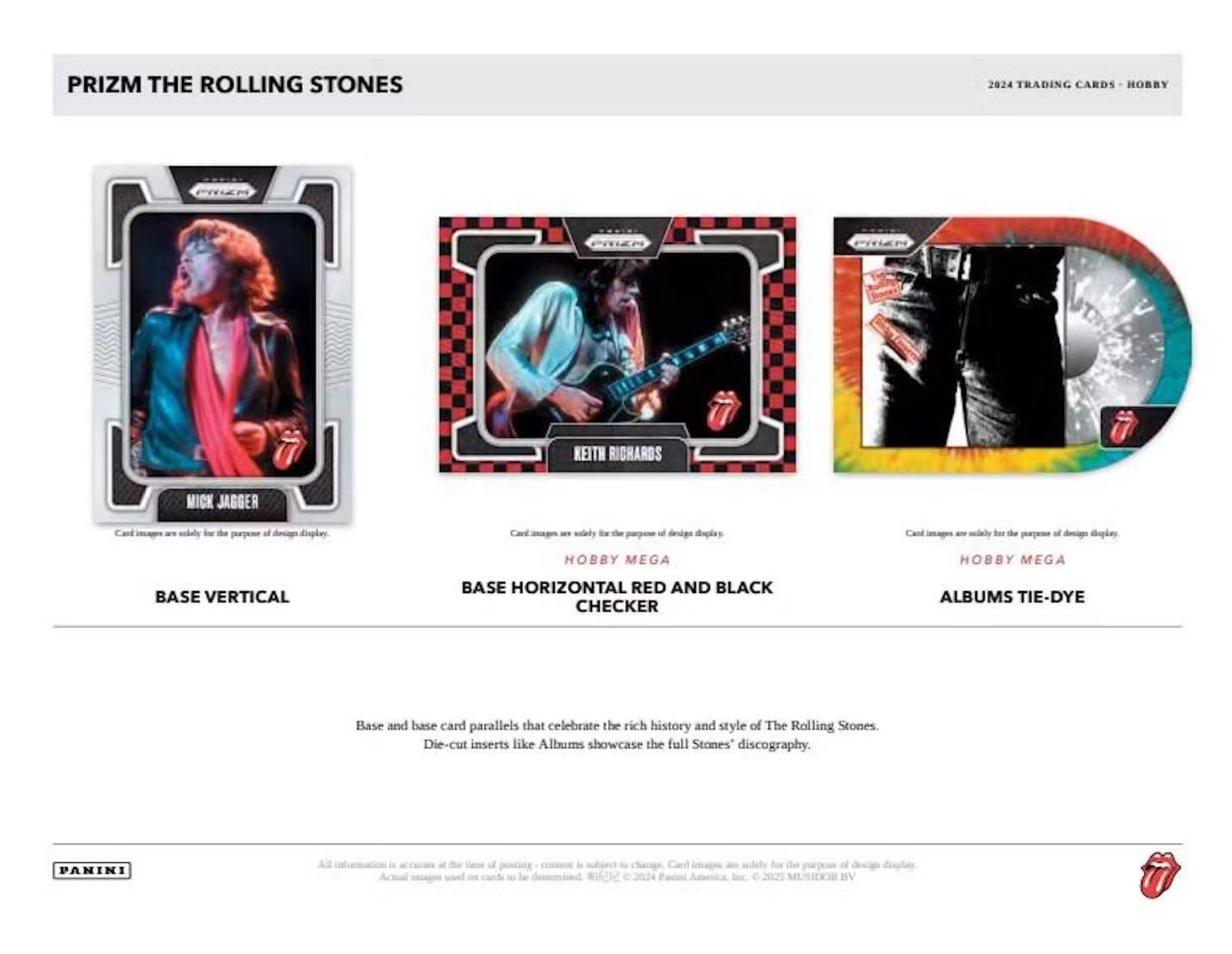 PRIZM THE ROLLING STONES  
2024 TRADING CARDS - HOBBY  

BASE VERTICAL  
MICK JAGGER  

BASE HORIZONTAL RED AND BLACK CHECKER  
KEITH RICHARDS  

HOBBY MEGA  
ALBUMS TIE-DYE  

Base and base card parallels that celebrate the rich history and style of The Rolling Stones.  
Die-cut inserts like Albums showcase the full Stones' discography.  

Card images are solely for the purpose of design display.  

PANINI  
All information is subject to change. Card images are solely for the purpose of design display.  
© 2024 Panini America, Inc. © 2023 MUSI