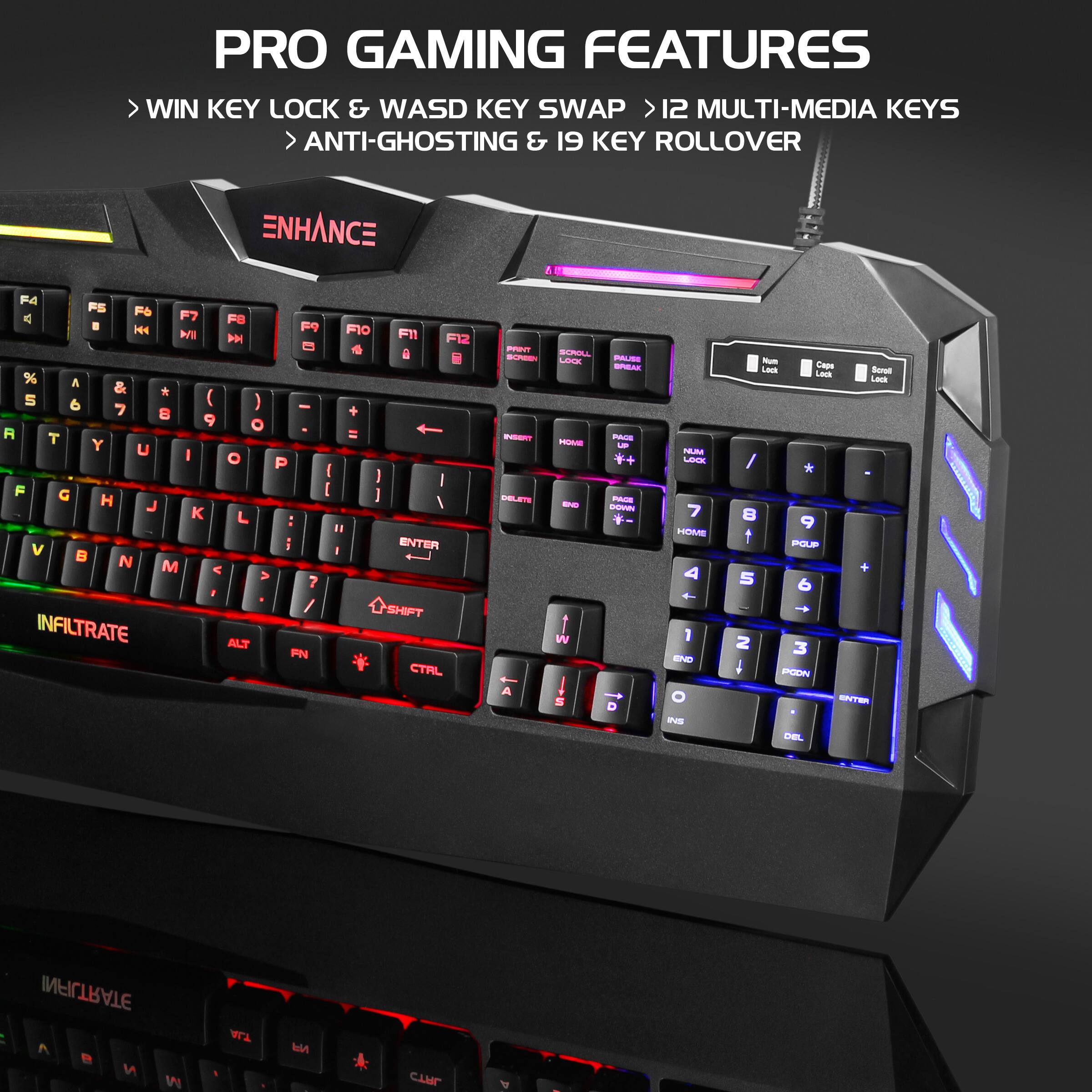 PRO GAMING FEATURES  
- WIN KEY LOCK & WASD KEY SWAP  
- 12 MULTI-MEDIA KEYS  
- ANTI-GHOSTING & 19 KEY ROLLOVER  

ENHANCE  

INFLTRATE  

SHIFT  
ALT  
CTRL  

WIN  
ALT  
FN  

SCROLL LOCK  
CAPS LOCK  
NUM LOCK  

HOME  
END  
PGDN  
PGUP  

INSERT  
DELETE  

F1  
F2  
F3  
F4  
F5  
F6  
F7  
F8  
F9  
F10  
F11  
F12  

1  
2  
3  
4  
5  
6  
7  
8  
9  
0  

Q  
W  
E  
R  
T  
Y  
U  
I  
O  
P  

A  
S  
D  
F  
G  
H  
J  
K  
L  

Z  
X  
C  
V  
B  
N  
M  

SHIFT  

ENTER  

POUP  
PODN  
Cape L  
Bed Lesk  

DEL  
PODN  
INFILTRATE  
C e M  
W  
WA Nd