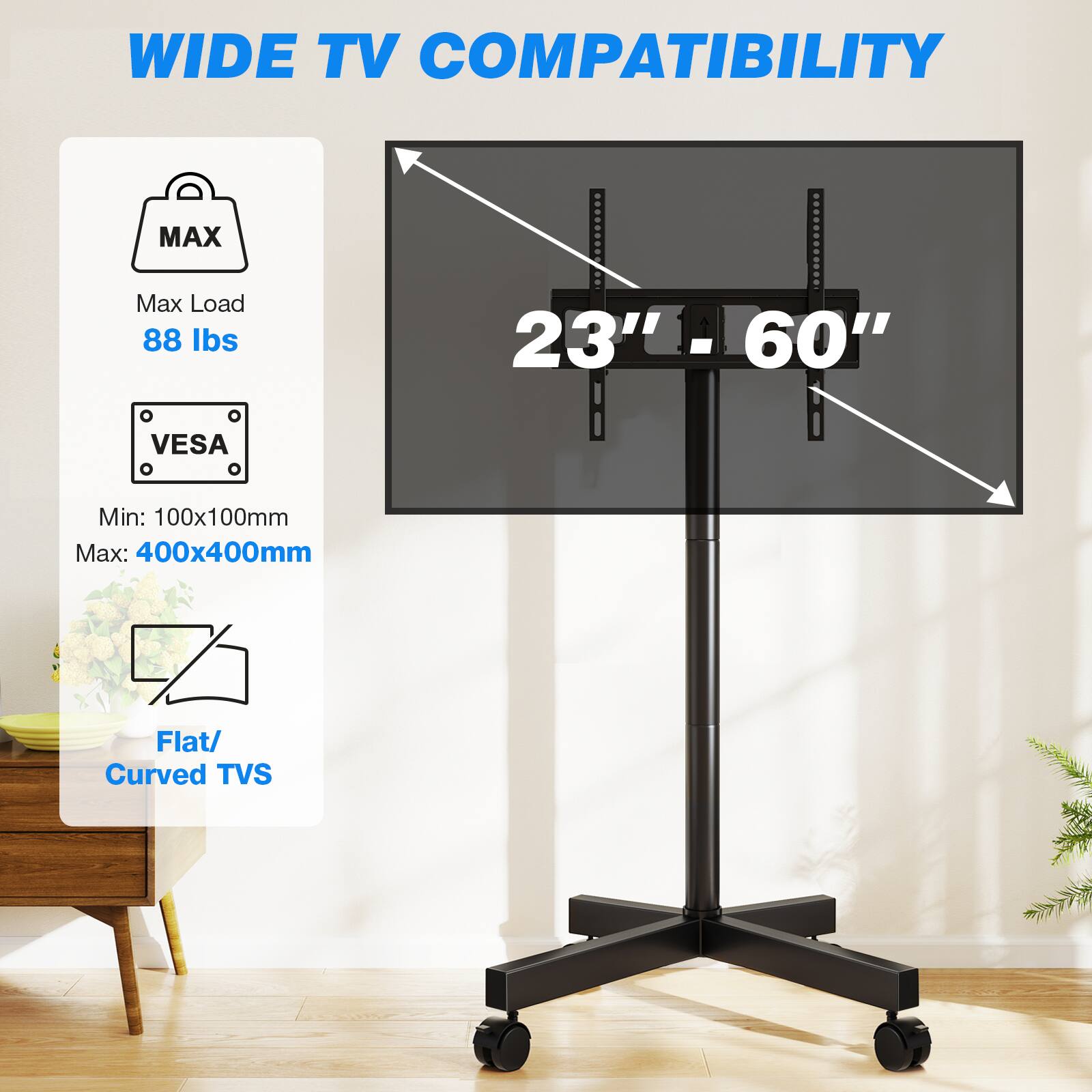 WIDE TV COMPATIBILITY

MAX
Max Load 88 lbs
23" - 60"
VESA
Min: 100x100mm
Max: 400x400mm
Flat/ Curved TVs