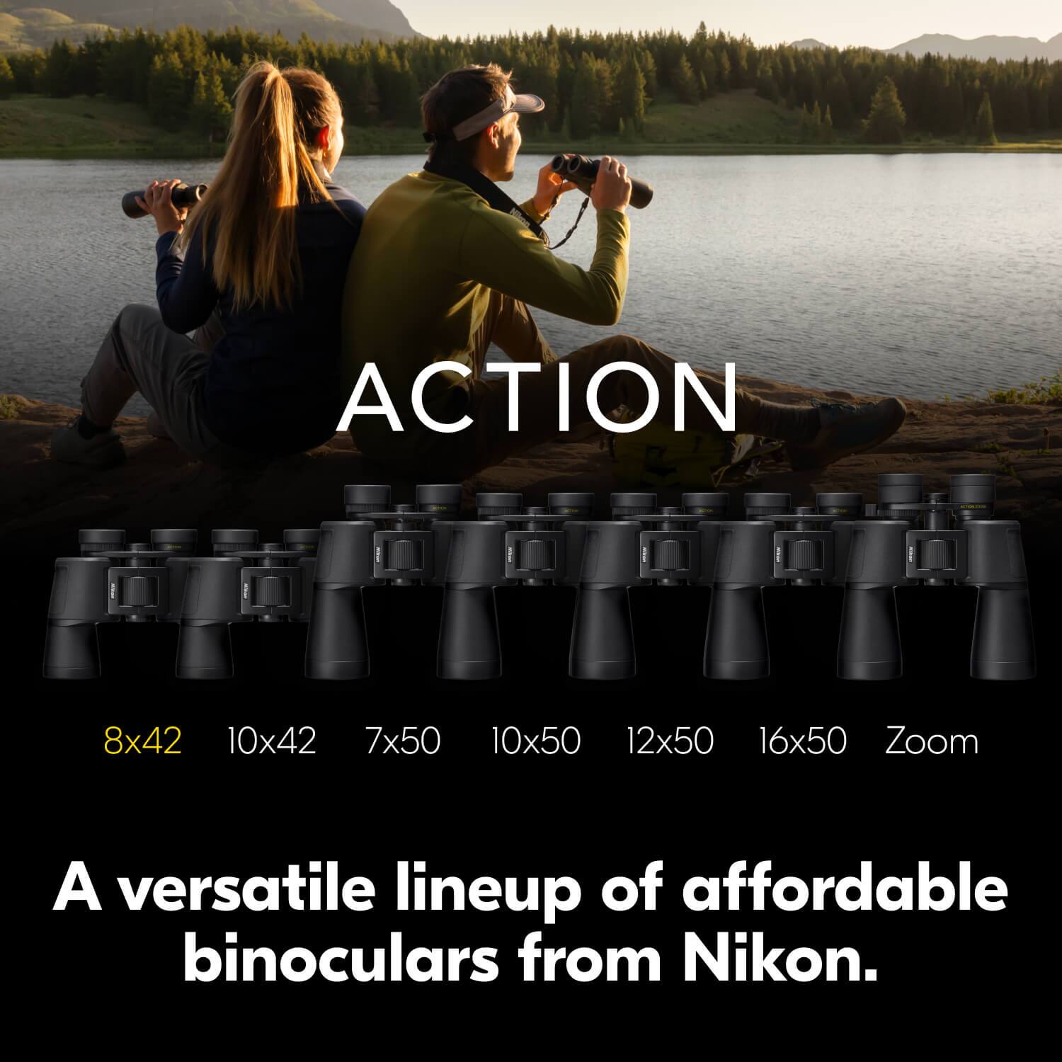 ACTION  
8x42 10x42 7x50 10x50 12x50 16x50 Zoom  

A versatile lineup of affordable binoculars from Nikon.