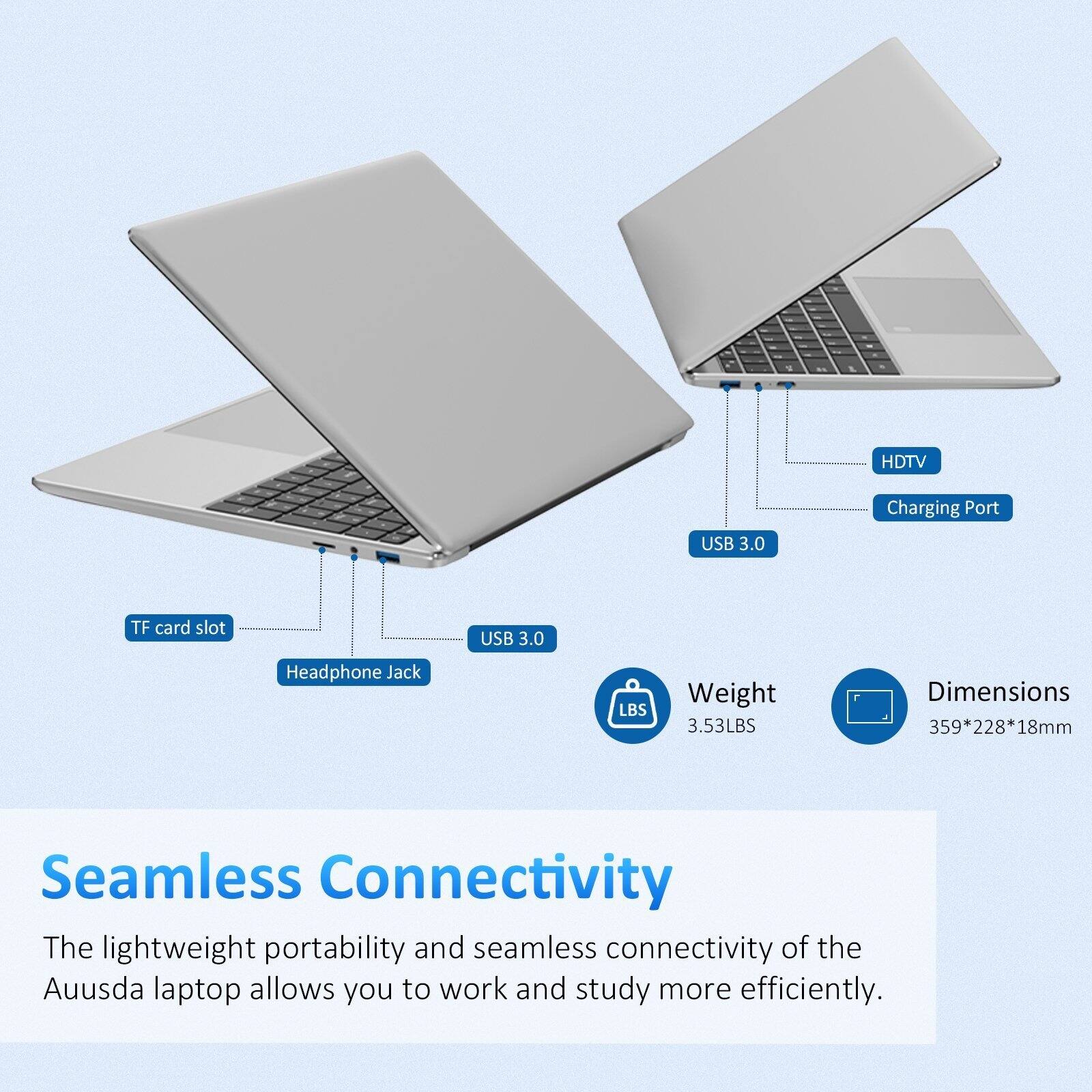 HDTV, USB 3.0 Charging Port, TF card slot, USB 3.0, Headphone Jack, LBS Weight 3.53LBS, Dimensions 359*228*18mm

Seamless Connectivity

The lightweight portability and seamless connectivity of the Ausda laptop allows you to work and study more efficiently.