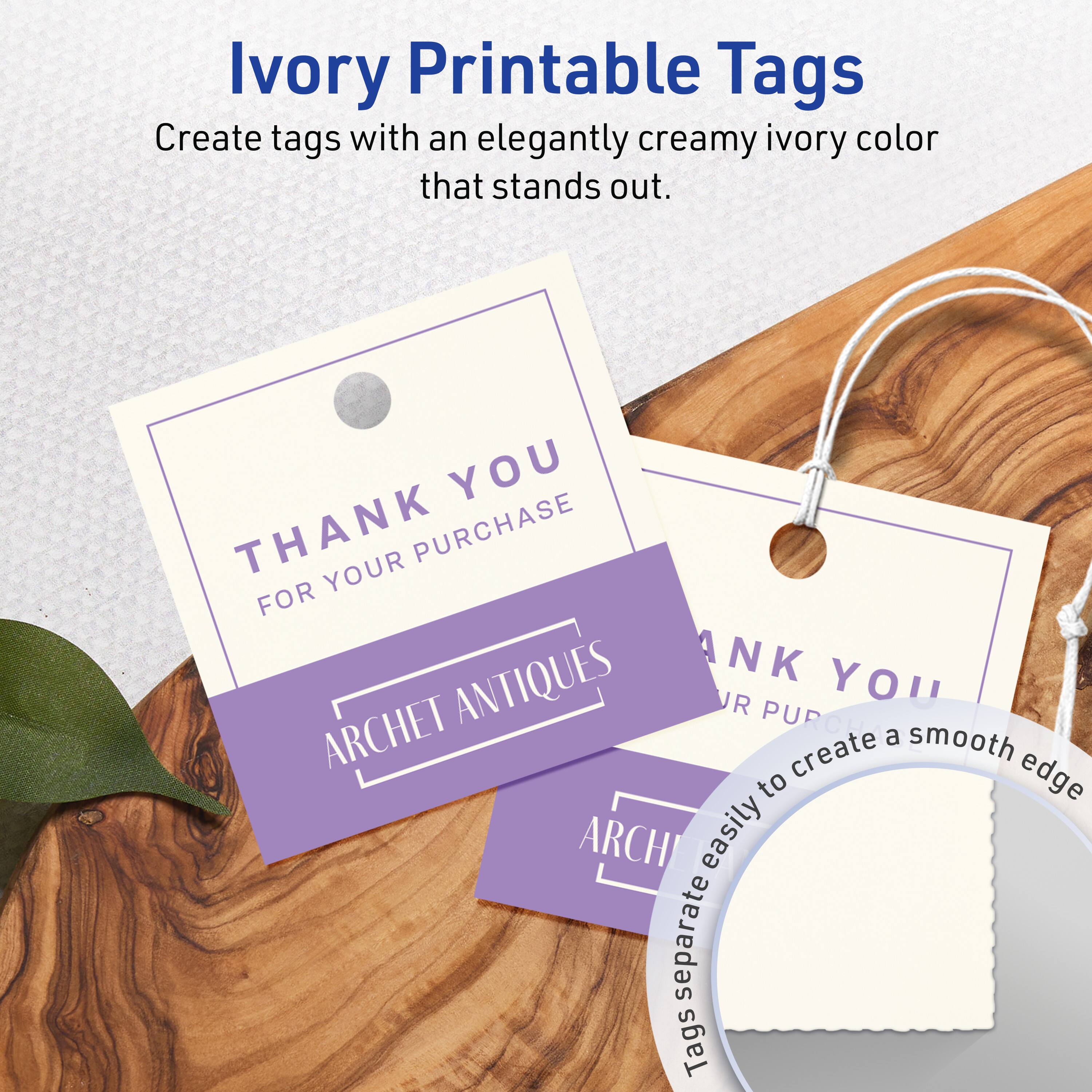 Ivory Printable Tags

Create tags with an elegantly creamy ivory color that stands out.

THANK YOU  
FOR YOUR PURCHASE  
ARCHET ANTIQUES

Tags separate easily to create a smooth edge