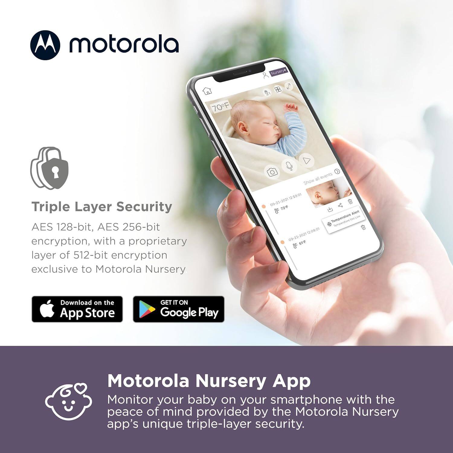 **motorola**

**Triple Layer Security**  
AES 128-bit, AES 256-bit encryption, with a proprietary layer of 512-bit encryption exclusive to Motorola Nursery

**Motorola Nursery App**  
Monitor your baby on your smartphone with the peace of mind provided by the Motorola Nursery app's unique triple-layer security.

Download on the App Store  
GET IT ON Google Play