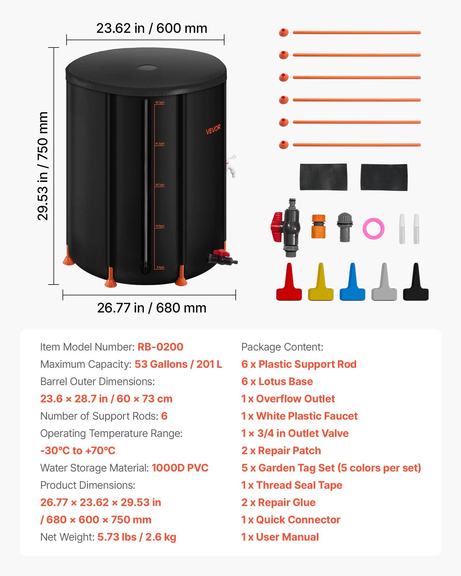 23.62 in / 600 mm  
29.53 in / 750 mm  
26.77 in / 680 mm  

VEVOR  

Item Model Number: RB-0200  
Maximum Capacity: 53 Gallons / 201 L  
Barrel Outer Dimensions: 23.6 x 28.7 in / 60 x 73 cm  
Number of Support Rods: 6  
Operating Temperature Range: -30°C to +70°C  
Water Storage Material: 1000D PVC  
Product Dimensions: 26.77 x 23.62 x 29.53 in / 680 x 600 x 750 mm  
Net Weight: 5.73 lbs / 2.6 kg  

Package Content:  
6 x Plastic Support Rod  
6 x Lotus Base  
1 x Overflow Outlet  
1 x White Plastic Faucet  
1 x 3/4 in Outlet Valve  
2 x Repair Patch  
5 x Garden Tag Set (5 colors per set)  
1 x Thread Seal Tape  
2 x Repair Glue  
1 x