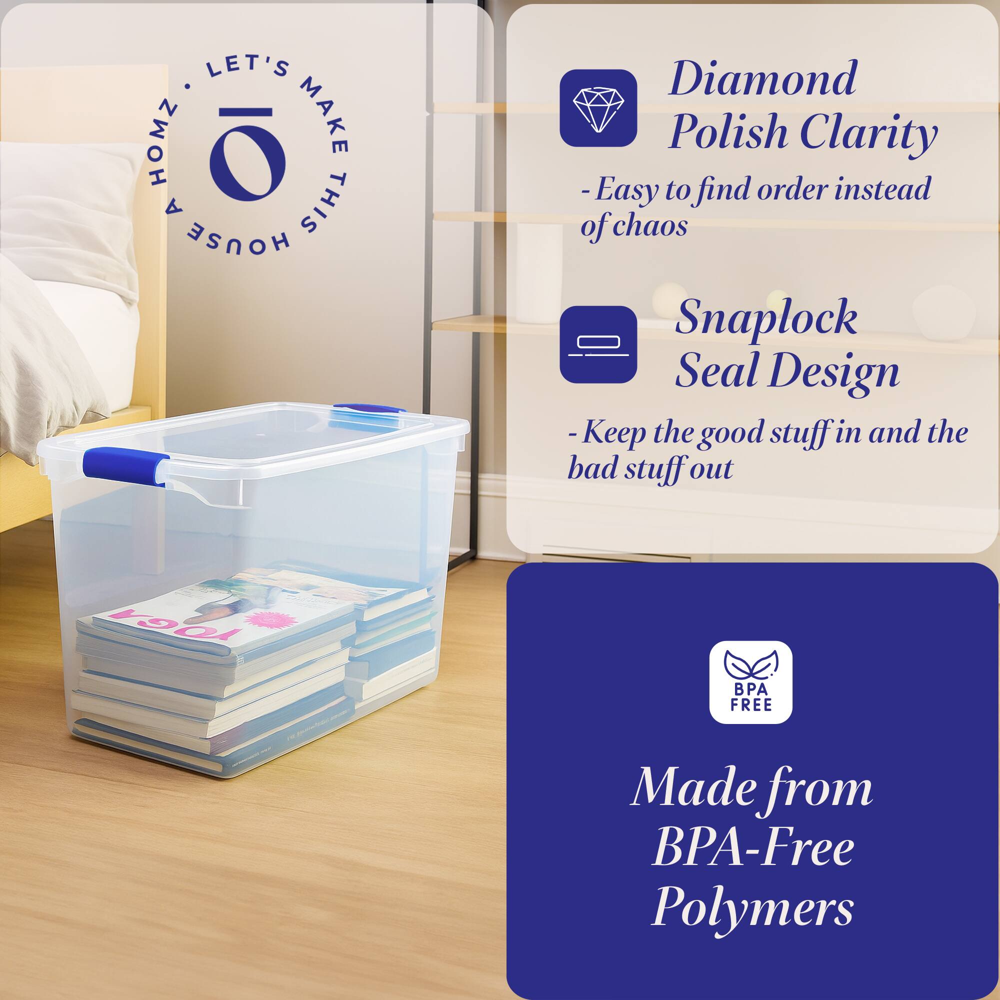 LET'S MAKE THIS HOUSE HOMZ

- Diamond Polish Clarity
  - Easy to find order instead of chaos

- Snaplock Seal Design
  - Keep the good stuff in and the bad stuff out

- Made from BPA-Free Polymers