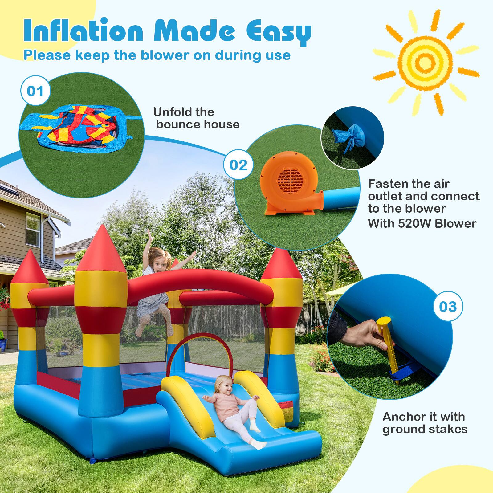 Inflation Made Easy  
Please keep the blower on during use  

01 Unfold the bounce house  
02 Fasten the air outlet and connect to the blower With 520W Blower  
03 Anchor it with ground stakes