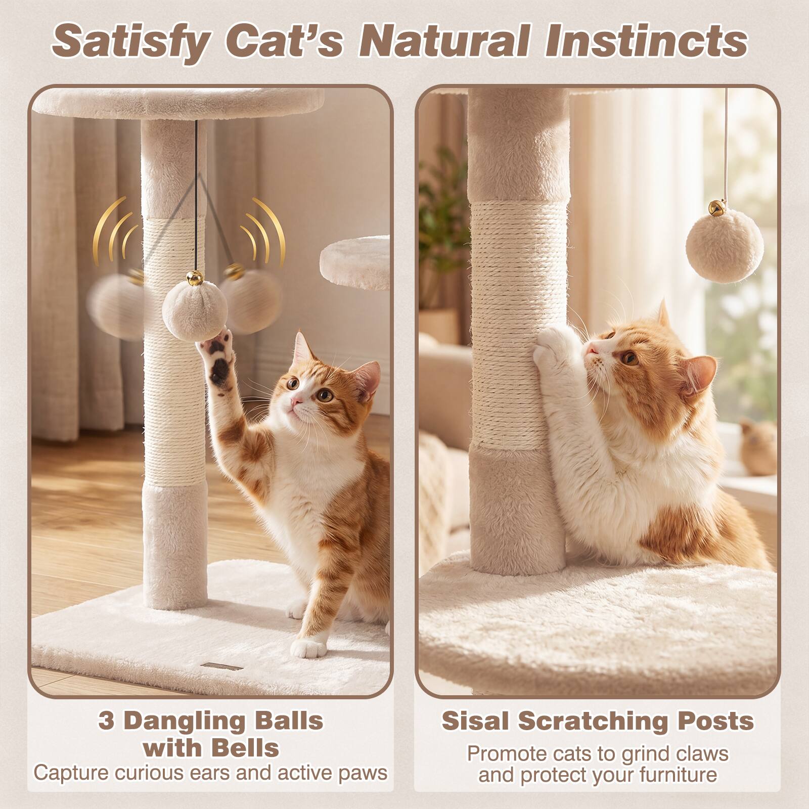 Satisfy Cat's Natural Instincts

3 Dangling Balls with Bells
Capture curious ears and active paws

Sisal Scratching Posts
Promote cats to grind claws and protect your furniture