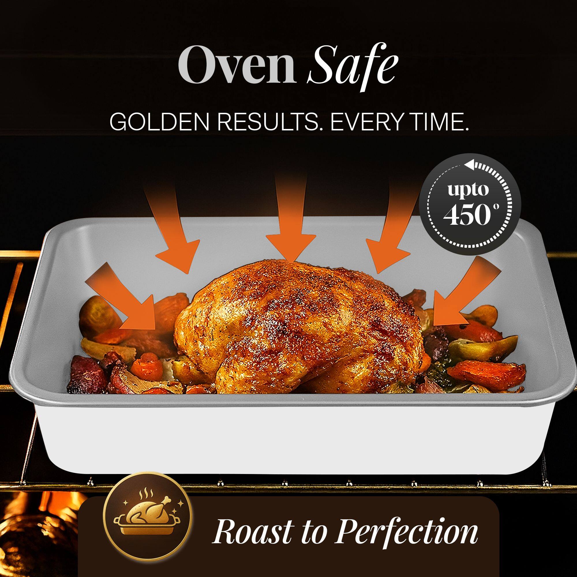 Oven Safe  
GOLDEN RESULTS. EVERY TIME.  
upto 450°  
Roast to Perfection