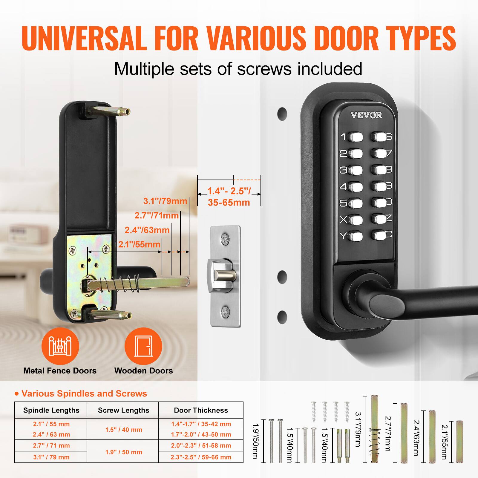UNIVERSAL FOR VARIOUS DOOR TYPES  
Multiple sets of screws included  

VEVOR  

Metal Fence Doors  
Wooden Doors  

Various Spindles and Screws  

Spindle Lengths  
- 2.1" / 55 mm  
- 2.4" / 63 mm  
- 2.7" / 71 mm  
- 3.1" / 79 mm  

Screw Lengths  
- 1.5" / 40 mm  
- 1.9" / 50 mm  

Door Thickness  
- 1.4" - 1.7" / 35-42 mm  
- 1.7" - 2.0" / 43-50 mm  
- 2.0" - 2.3" / 51-58 mm  
- 2.3" - 2.5" / 59-66 mm  

1.4" - 2.5" / 35-65 mm  
2.7" / 71 mm  
2.4" / 63 mm  
2.1" / 55 mm  
3