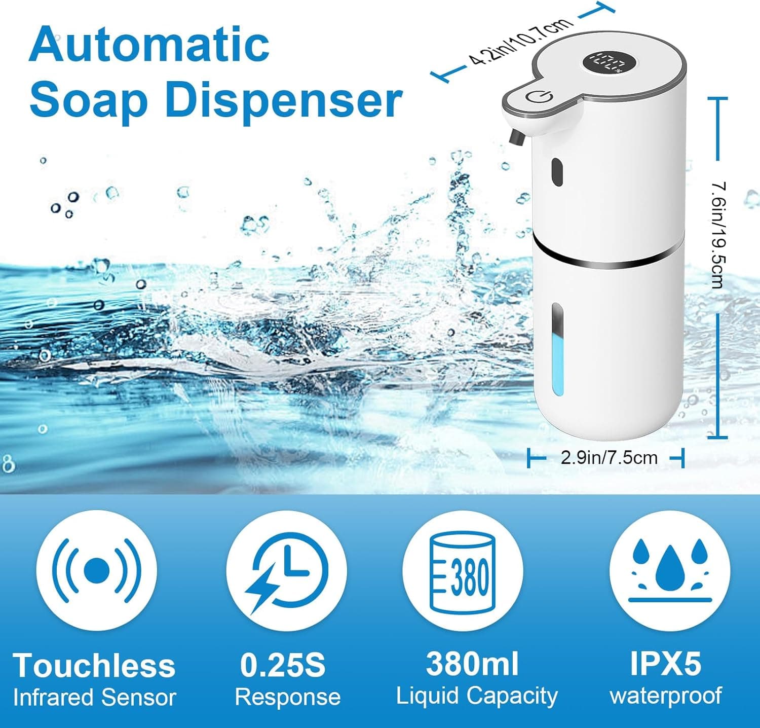 Automatic Soap Dispenser

- 4.2in/10.7cm
- 7.6in/19.5cm
- 2.9in/7.5cm
- Touchless Infrared Sensor
- 0.25S Response
- 380ml Liquid Capacity
- IPX5 Waterproof
