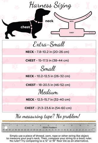 Harness Sizing

Extra-Small  
NECK - 7.8-10.2 in (20-26 cm)  
CHEST - 15-17.5 in (38-44 cm)

Small  
NECK - 10.2-12.5 in (26-32 cm)  
CHEST - 18-20.5 in (46-52 cm)

Medium  
NECK - 12.5-15.7 in (32-40 cm)  
CHEST - 21.3-23.6 in (54-60 cm)

No measuring tape? No problem!  
Simply use a piece of thread, yarn, rope or other string like object to measure your pup's neck. Then, compare your string to a basic ruler. No ruler? Try comparing to a 12" or 18" floor tile as an alternative.