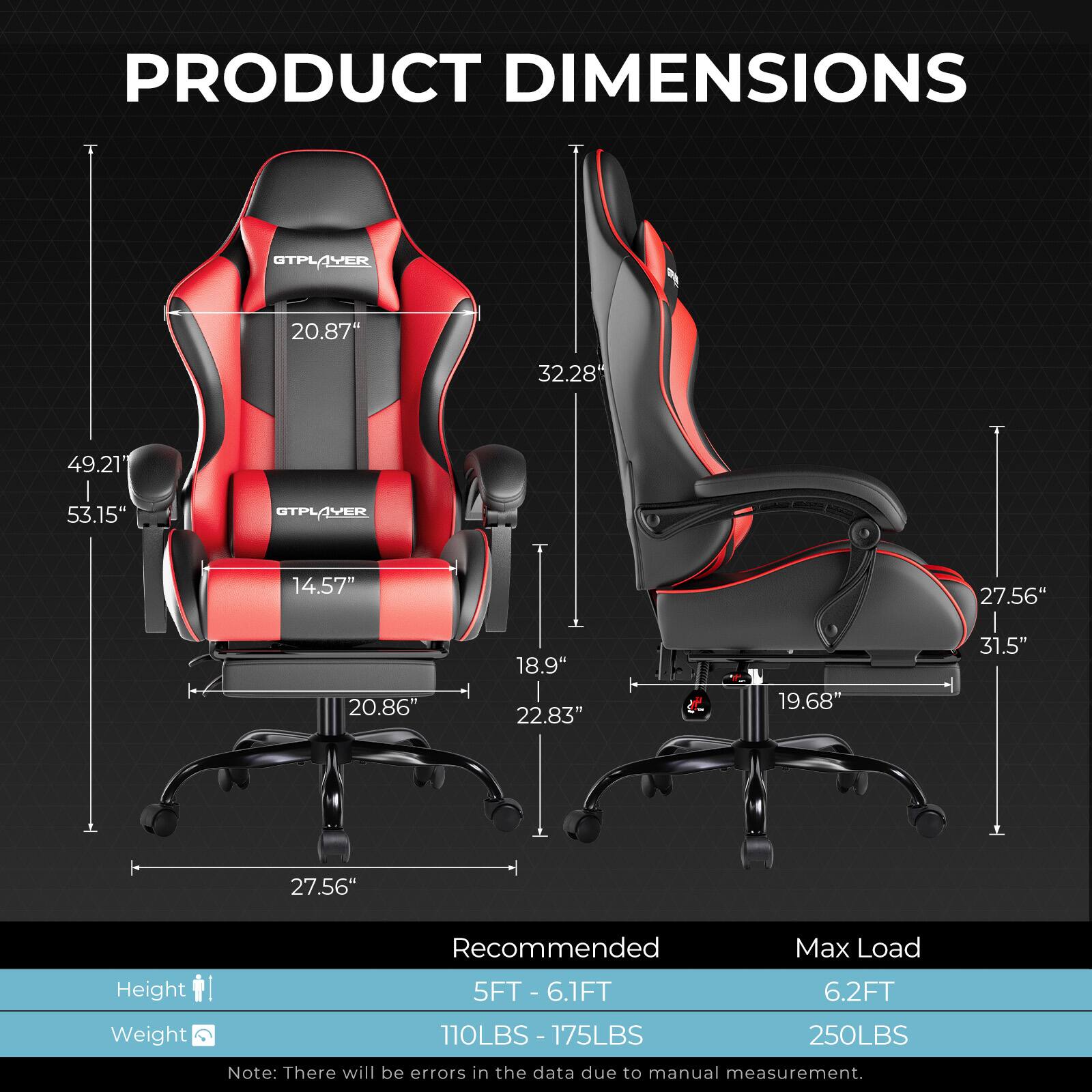 PRODUCT DIMENSIONS

CTPL OTPLAVER
- Height: 53.15"
- Width: 49.21"
- Depth: 32.28"

GTPLAYER
- Height: 31.5"
- Width: 27.56"
- Depth: 20.86"
- Seat Height: 18.9"
- Seat Width: 22.83"
- Seat Depth: 19.68"

Recommended Max Load
- Height: 5FT - 6.1FT
- Weight: 110LBS - 175LBS

Max Load
- Height: 6.2FT
- Weight: 250LBS

Note: There will be errors in the data due to manual measurement.