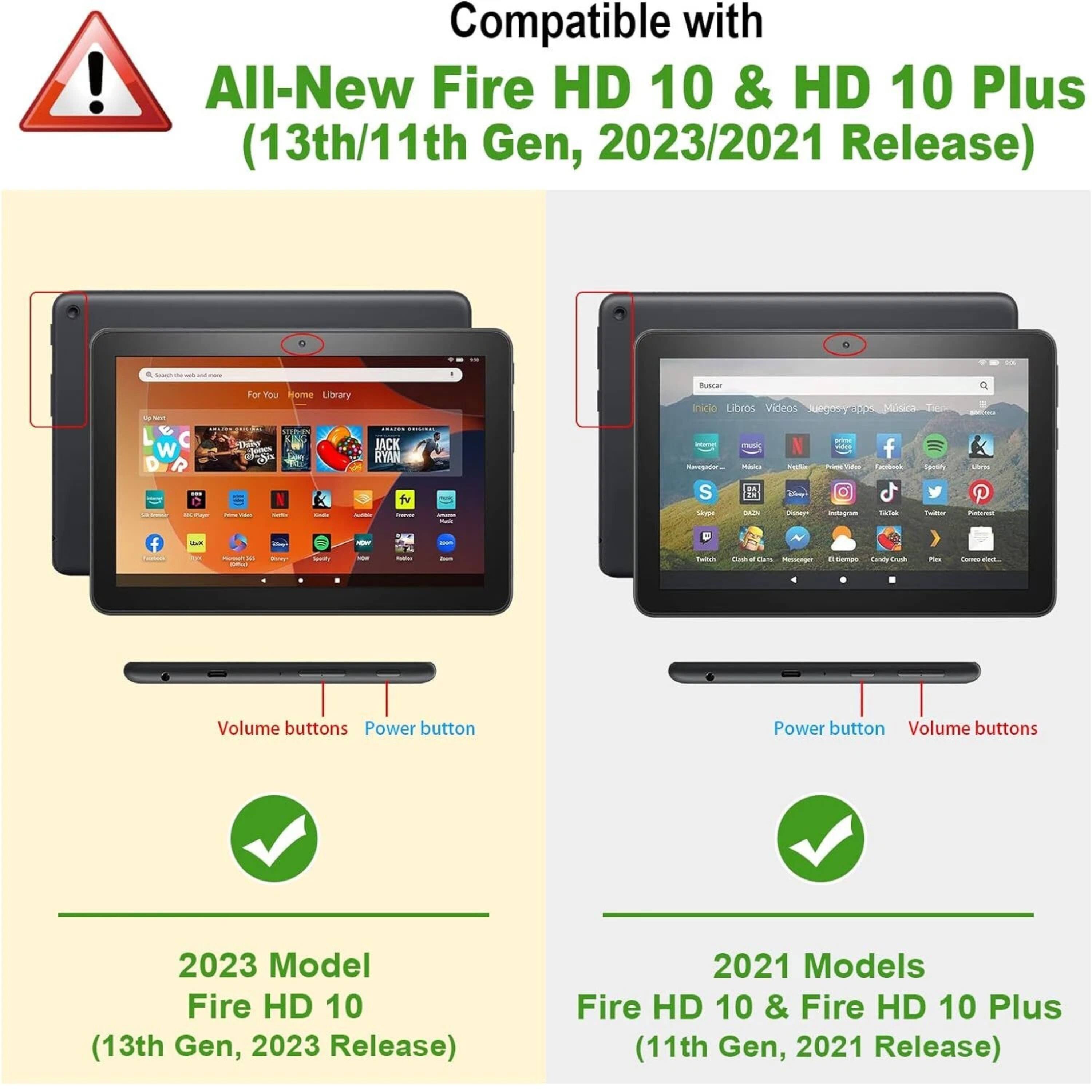 Compatible with All-New Fire HD 10 & HD 10 Plus (13th/11th Gen, 2023/2021 Release)

2023 Model Fire HD 10 (13th Gen, 2023 Release)

2021 Models Fire HD 10 & Fire HD 10 Plus (11th Gen, 2021 Release)

Volume buttons Power button

Power button Volume buttons