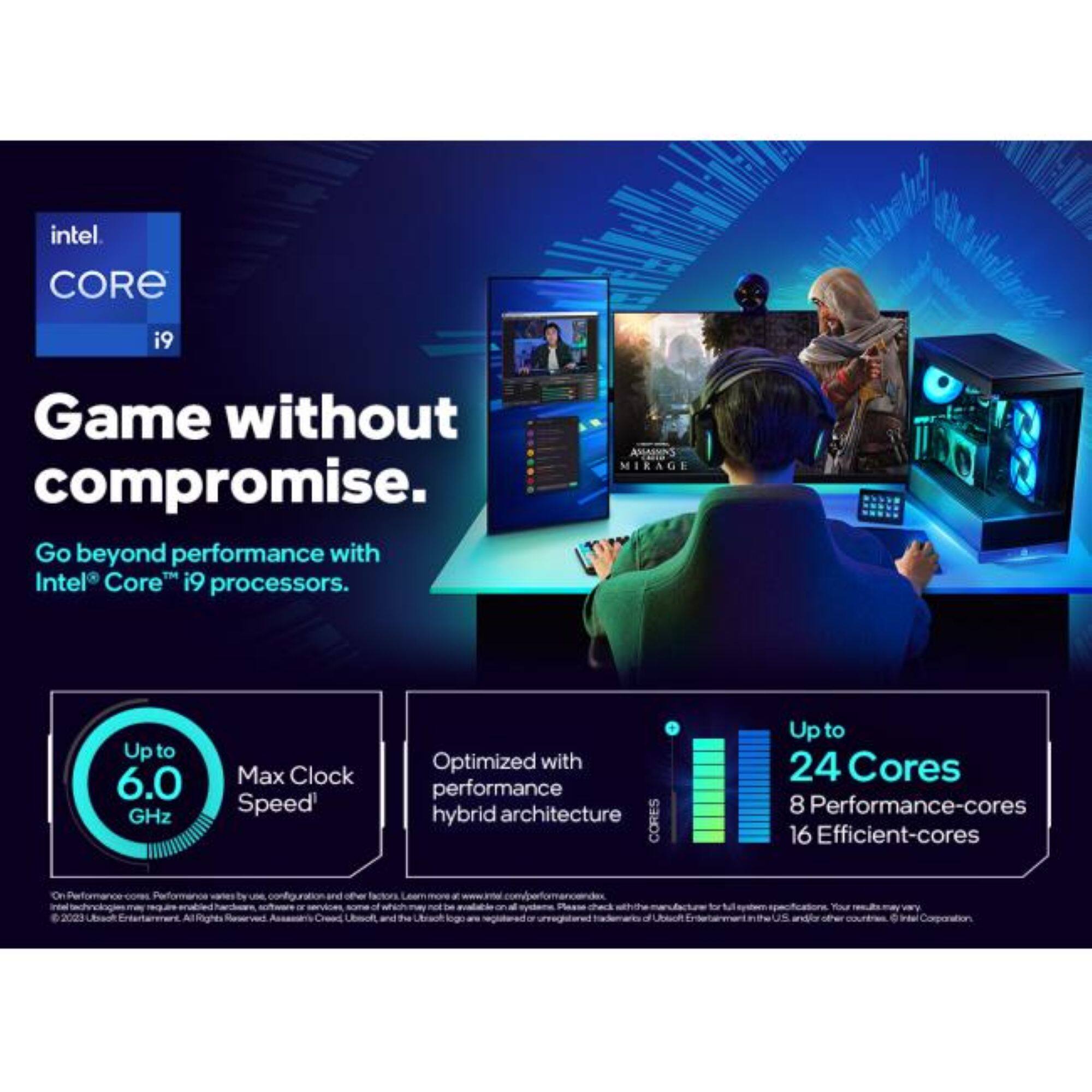 intel  
CORE  
i9  
Game without compromise. Go beyond performance with Intel Core i9 processors.  
ASSASSIN'S MIRAGE  
Upto 6.0 GHz  
Max Clock Speed  
Optimized with performance hybrid architecture  
CORES  
Upto 24 Cores  
8 Performance-cores  
16 Efficient-cores  
2023 Ubisoft  
or  
the  
logo are  
and/or other  
Corporation