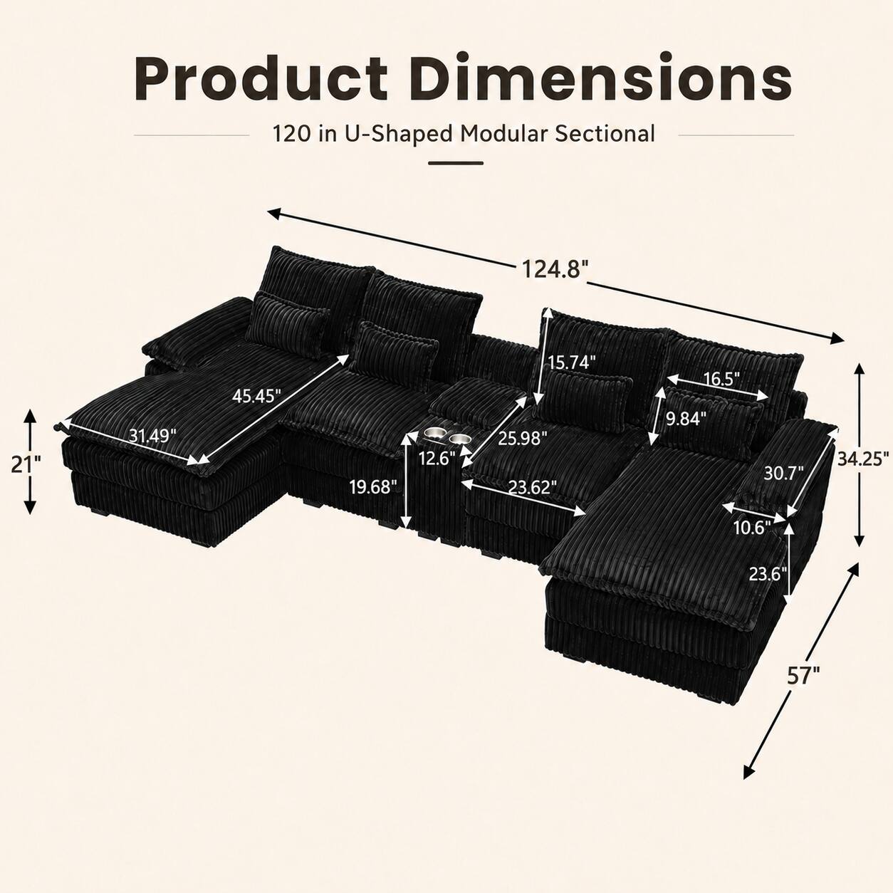 Product Dimensions: 120 in U-Shaped Modular Sectional  
- 124.8"  
- 21"  
- 31.49"  
- 45.45"  
- 12.6"  
- 19.68"  
- 15.74"  
- 25.98"  
- 23.62"  
- 16.5"  
- 9.84"  
- 30.7"  
- 34.25"  
- 10.6"  
- 23.6"  
- 57"