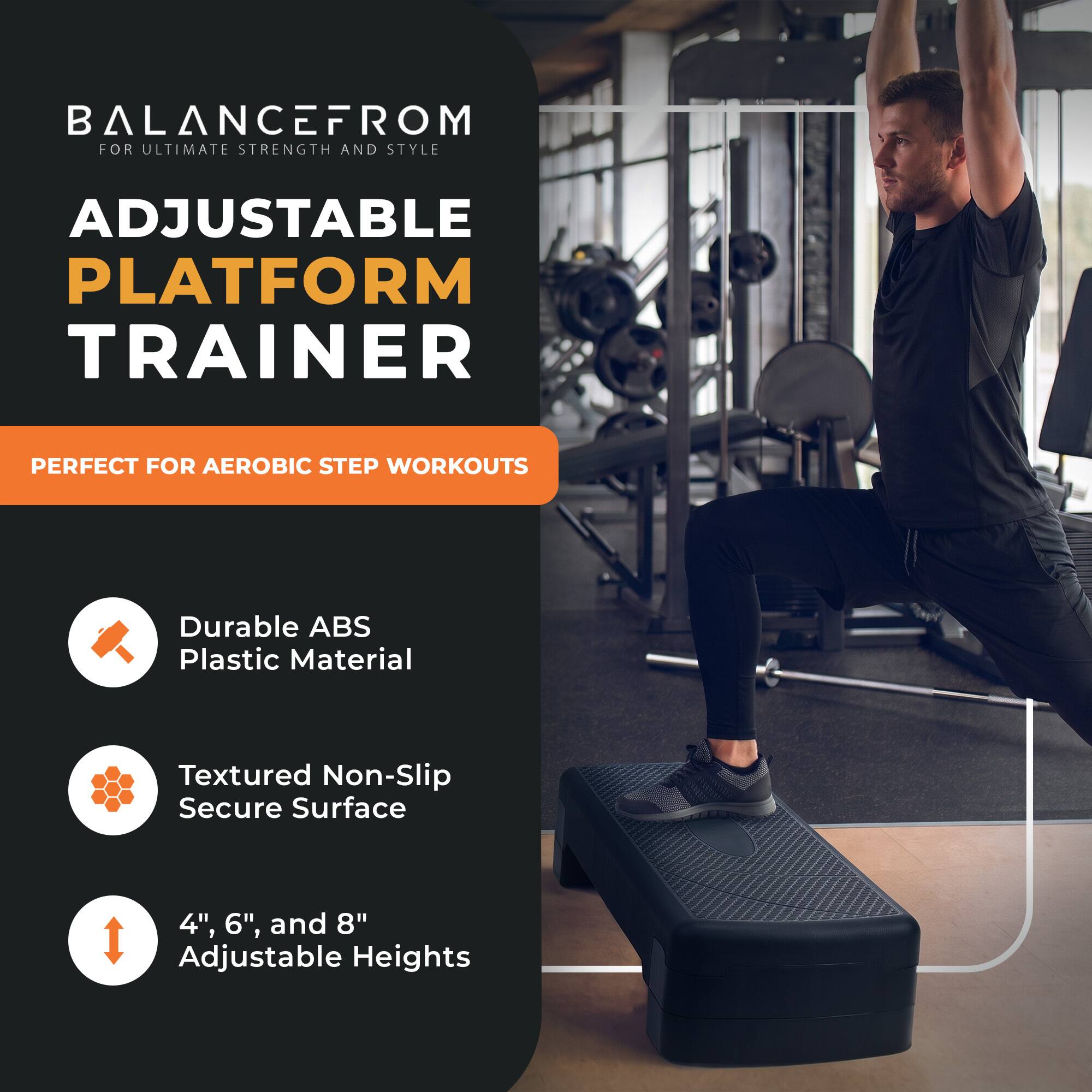 BALANCE FROM FOR ULTIMATE STRENGTH AND STYLE  
ADJUSTABLE PLATFORM TRAINER  
PERFECT FOR AEROBIC STEP WORKOUTS  

Durable ABS Plastic Material  
Textured Non-Slip Secure Surface  
4", 6", and 8" Adjustable Heights