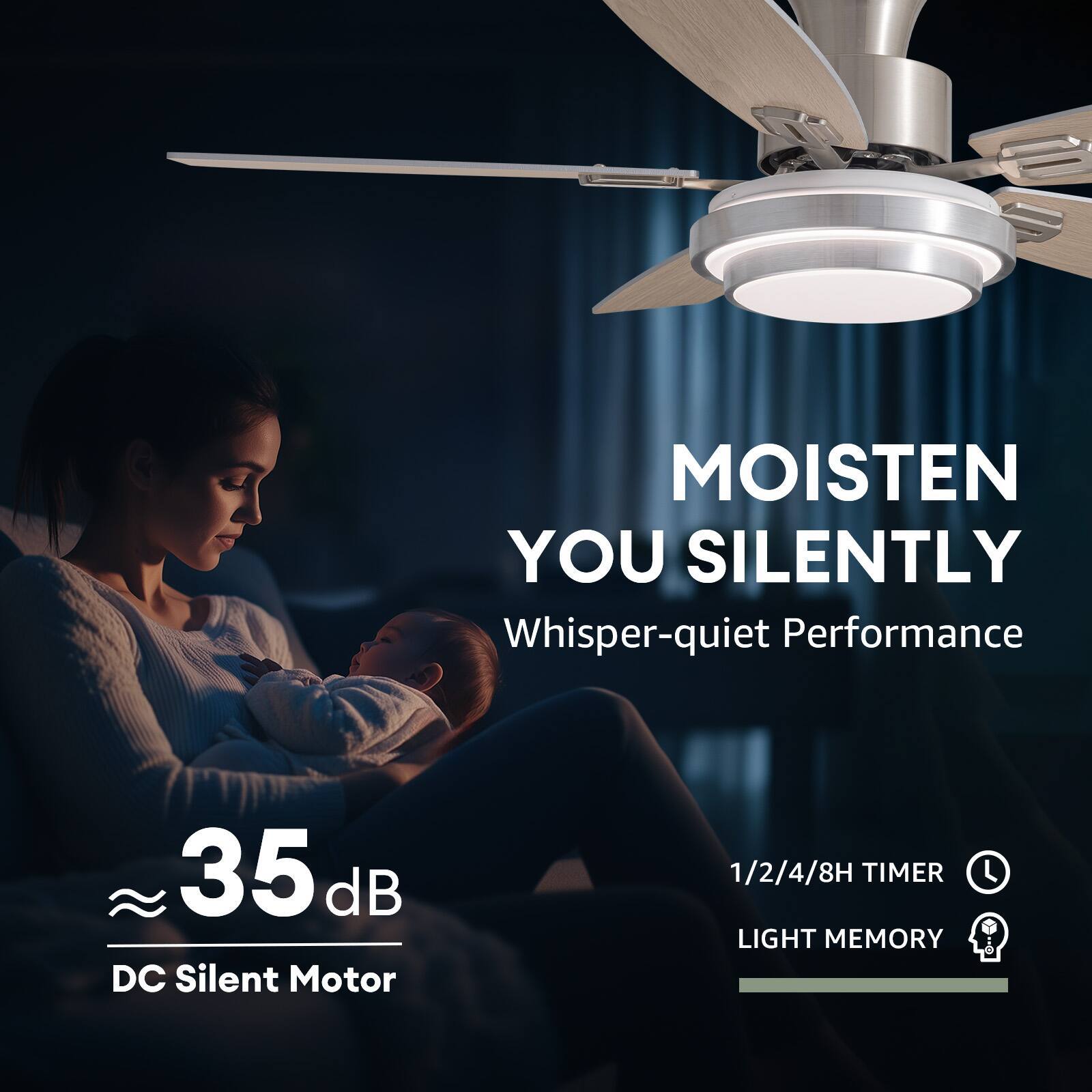 MOISTEN YOU SILENTLY  
Whisper-quiet Performance

35 dB DC Silent Motor

1/2/4/8H TIMER  
LIGHT MEMORY