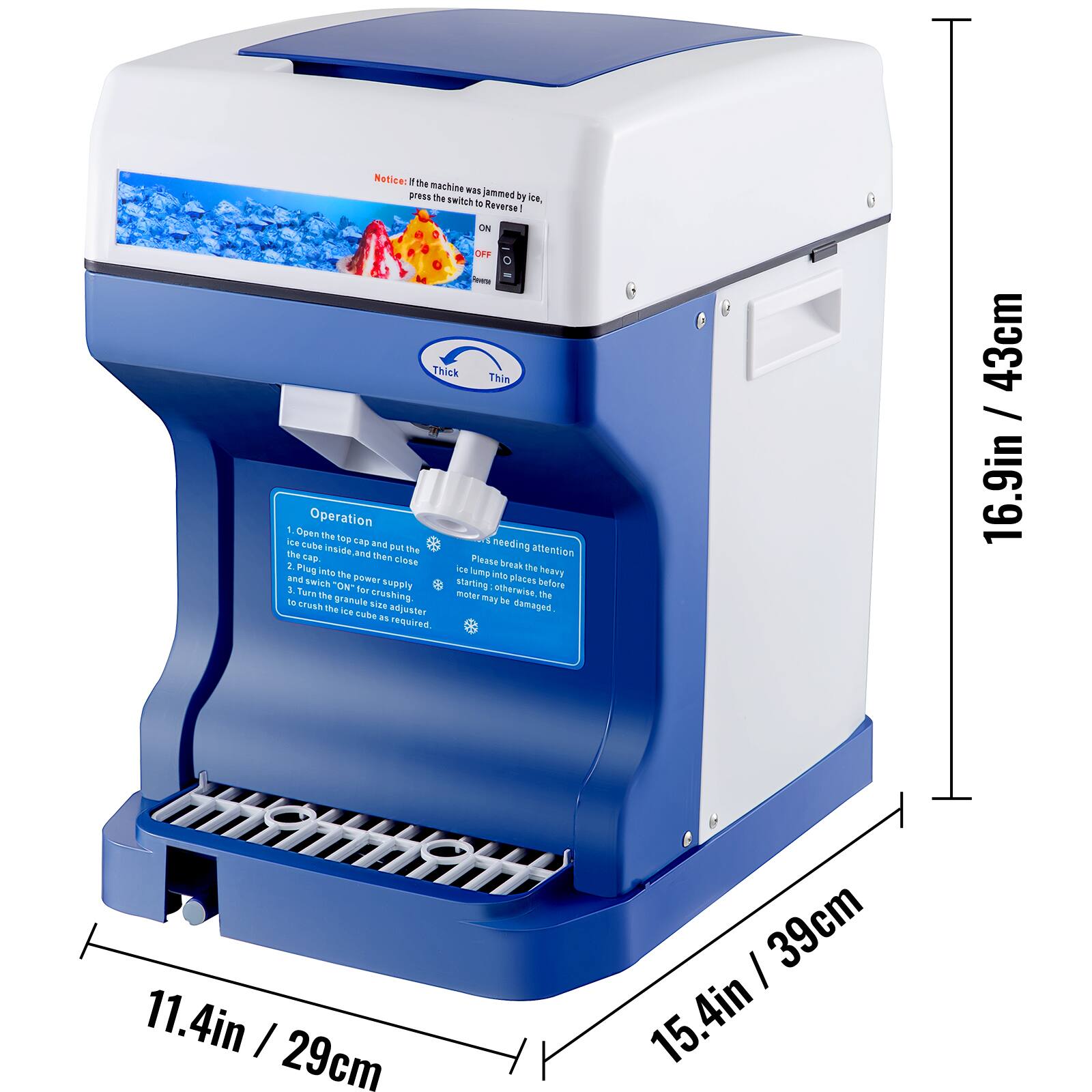 Notice: If the machine was jammed by ice, press the switch to Reverse! ON / OFF - Thick Thin

Operation
1. Open the top cap and then close the cap inside, and then close the lid.
2. Plug into the power supply.
3. Twist "ON" for crushing ice cubes as required.
4. Please break the ice cubes into small pieces before starting. Otherwise, the motor may be damaged.

The ICE cube size adjuster is required.

16.9in / 43cm
11.4in / 29cm
15.4in / 39cm