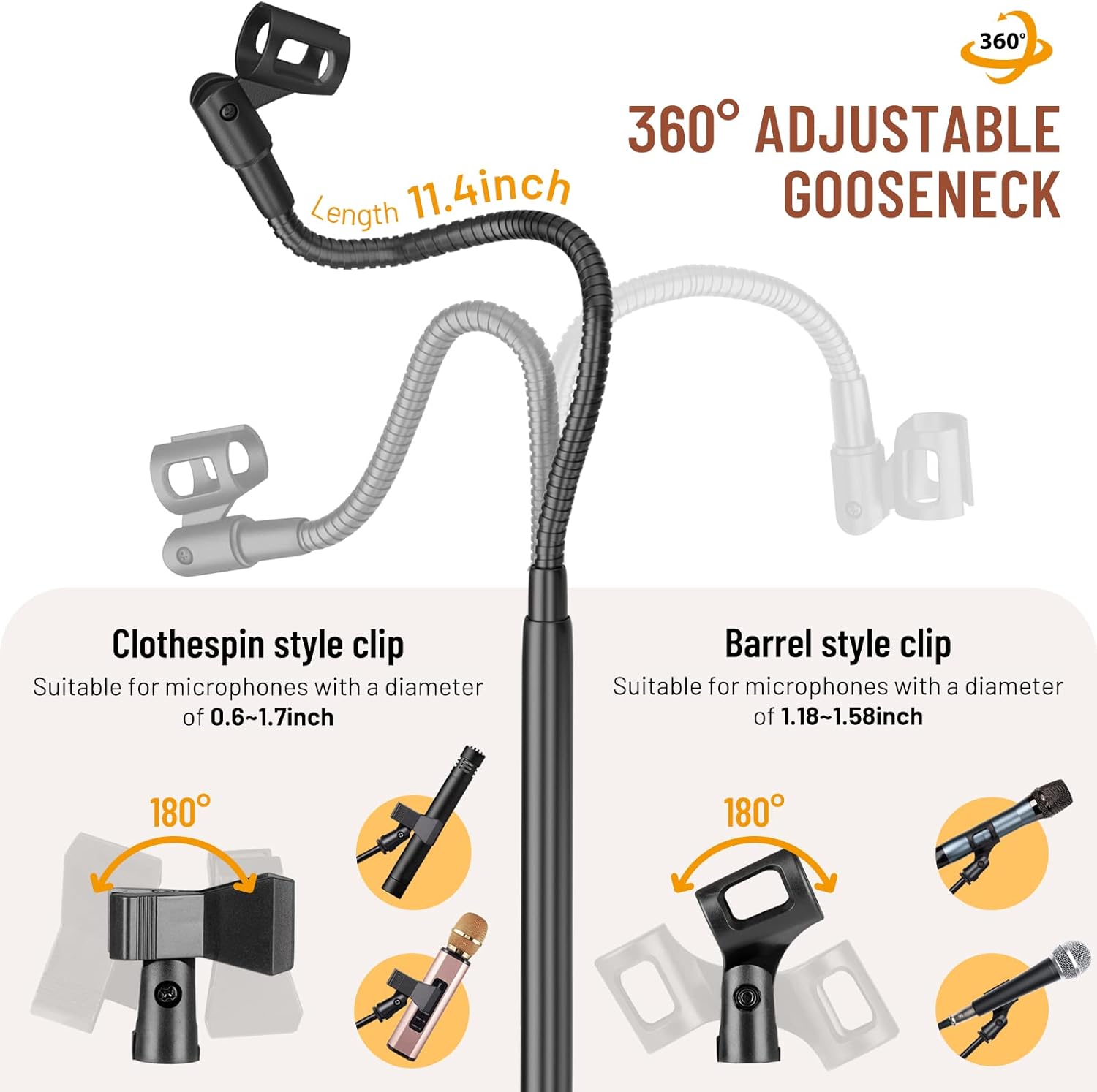 360° Adjustable Length 11.4 inch Gooseneck Clothespin style clip Suitable for microphones with a diameter of 0.6-1.7 inch Barrel style clip Suitable for microphones with a diameter of 1.18-1.58 inch
