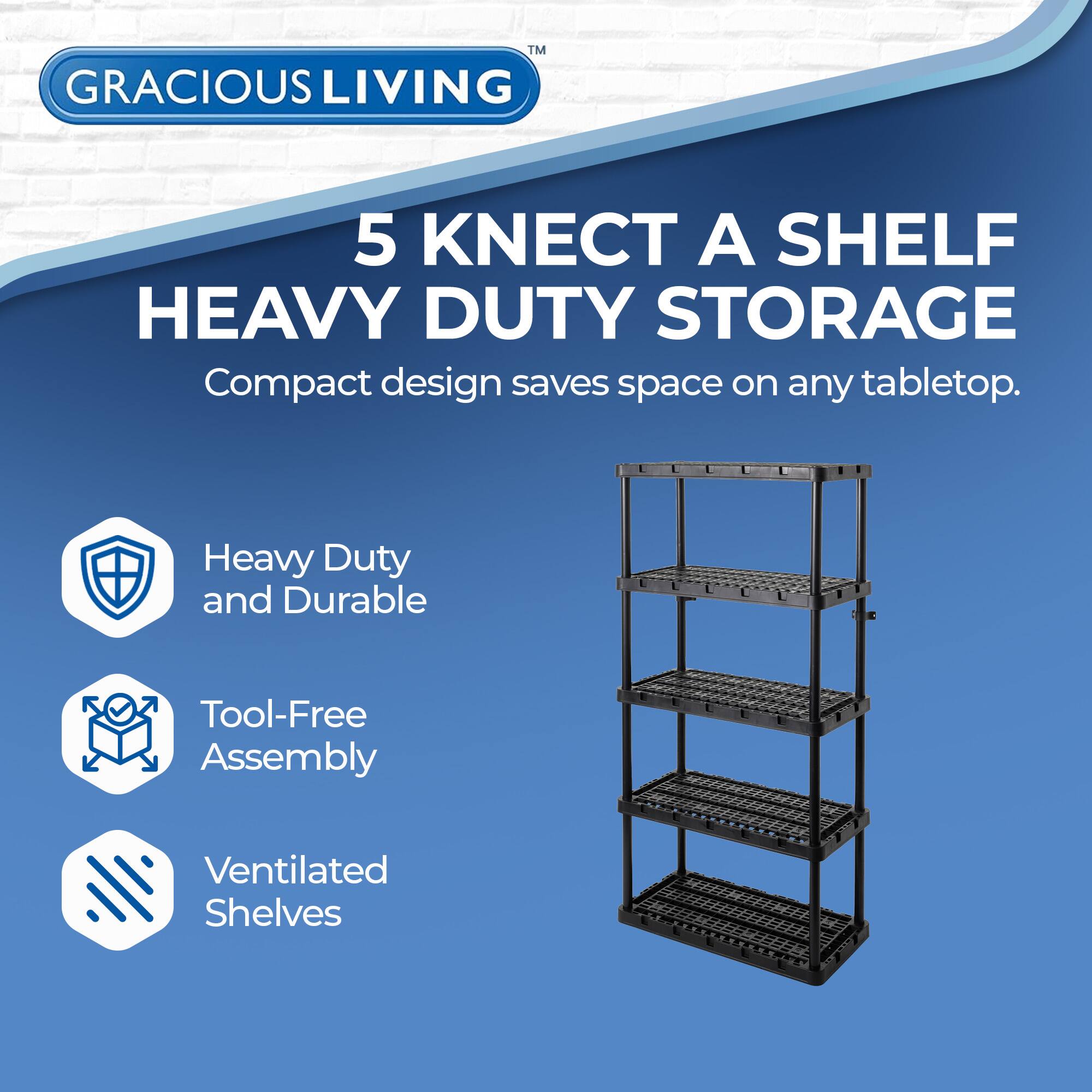 GRACIOUS LIVING  
5 KNECT A SHELF  
HEAVY DUTY STORAGE  

Compact design saves space on any tabletop.  

- Heavy Duty and Durable  
- Tool-Free Assembly  
- Ventilated Shelves