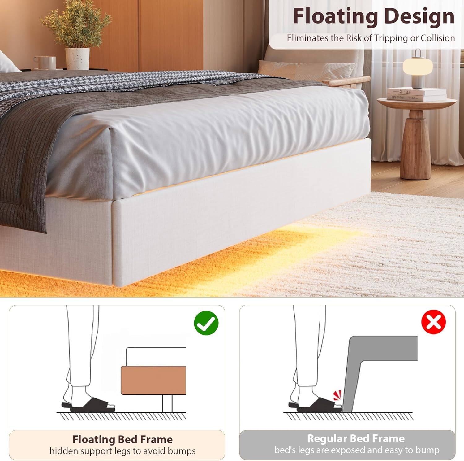 Floating Design  
Eliminates the Risk of Tripping or Collision  

Floating Bed Frame  
hidden support legs to avoid bumps  

Regular Bed Frame  
bed's legs are exposed and easy to bump