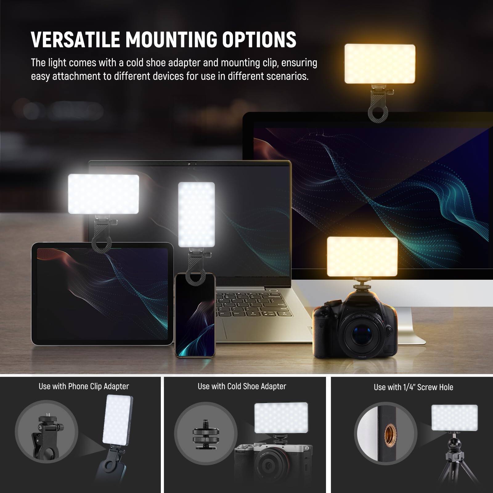 VERSATILE MOUNTING OPTIONS

The light comes with a cold shoe adapter and mounting clip, ensuring easy attachment to different devices for use in different scenarios.

- Use with Phone Clip Adapter
- Use with Cold Shoe Adapter
- Use with 1/4" Screw Hole