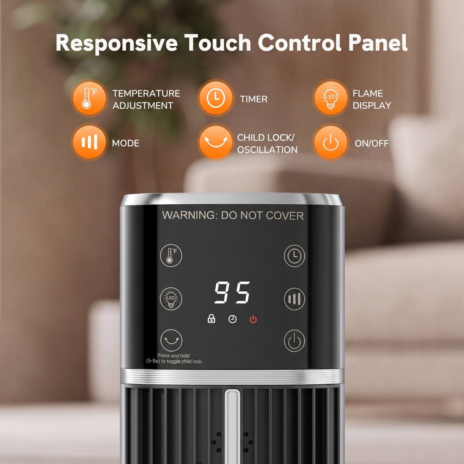 Responsive Touch Control Panel

TEMPERATURE ADJUSTMENT
TIMER
LED
FLAME DISPLAY
MODE
CHILD LOCK/ OSCILLATION
ON/OFF

WARNING: DO NOT COVER

95 A

Press and hold (5-5e) to toggle child lock.