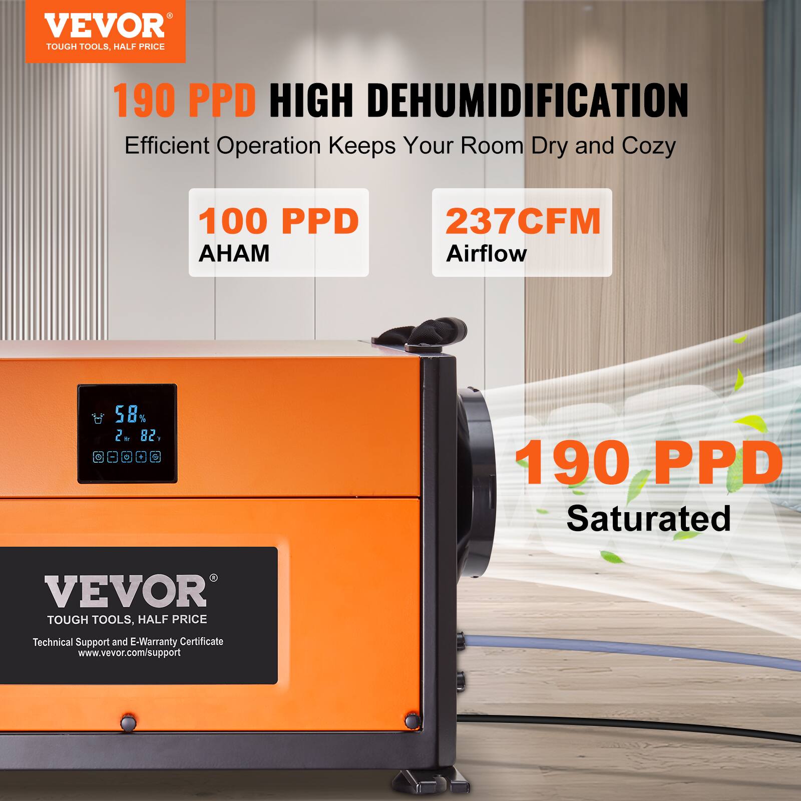 VEVOR TOUGH TOOLS, HALF PRICE

190 PPD HIGH DEHUMIDIFICATION
Efficient Operation Keeps Your Room Dry and Cozy

100 PPD AHAM
237CFM Airflow
58% 2 82% G
190 PPD Saturated

VEVOR TOUGH TOOLS, HALF PRICE
Technical Support and E-Warranty Certificate www.vevor.com/support