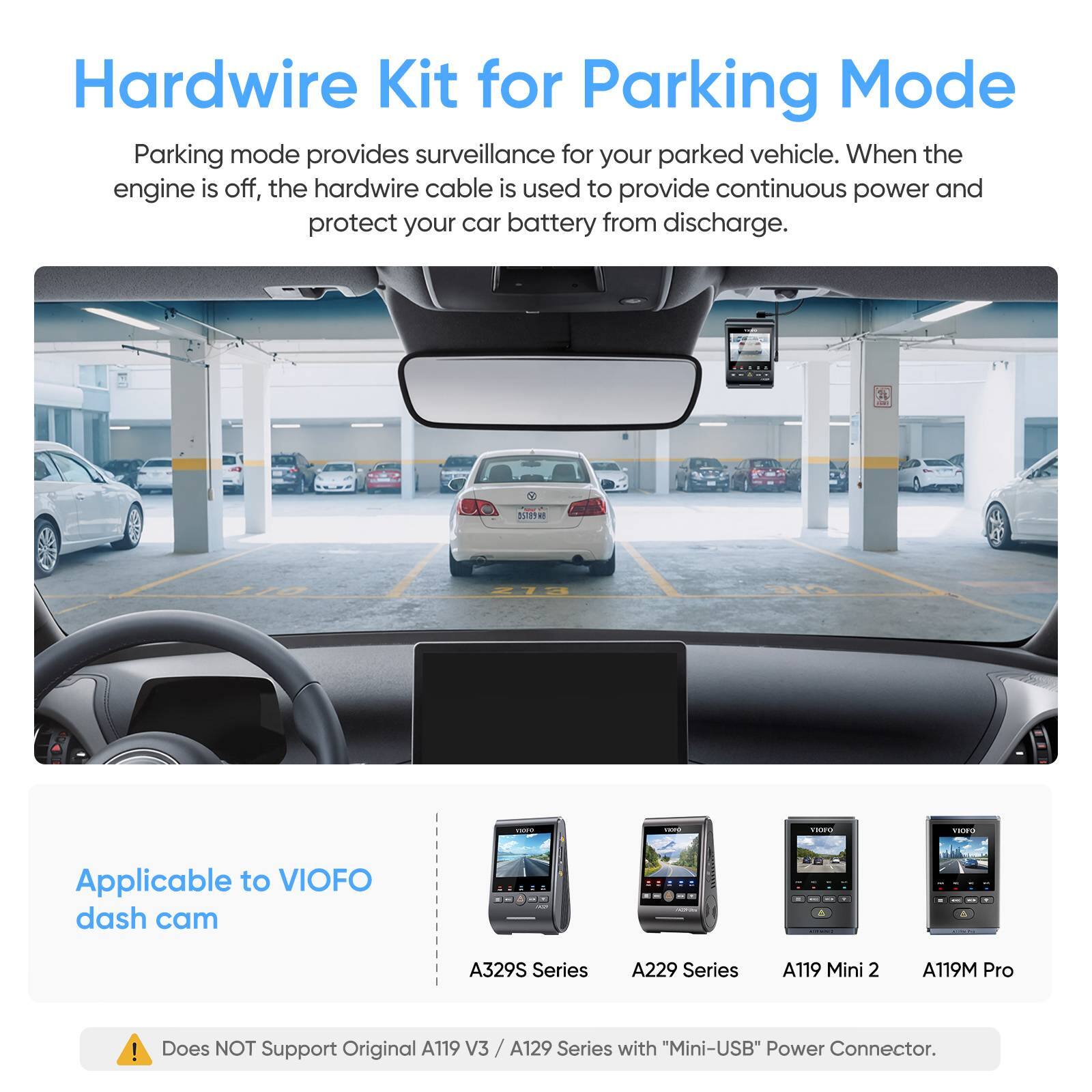 Hardwire Kit for Parking Mode

Parking mode provides surveillance for your parked vehicle. When the engine is off, the hardwire cable is used to provide continuous power and protect your car battery from discharge.

Applicable to VIOFO dash cam:
- A329S Series
- A229 Series
- A119 Mini 2
- A119M Pro

Does NOT Support Original A119 V3 / A129 Series with "Mini-USB" Power Connector.