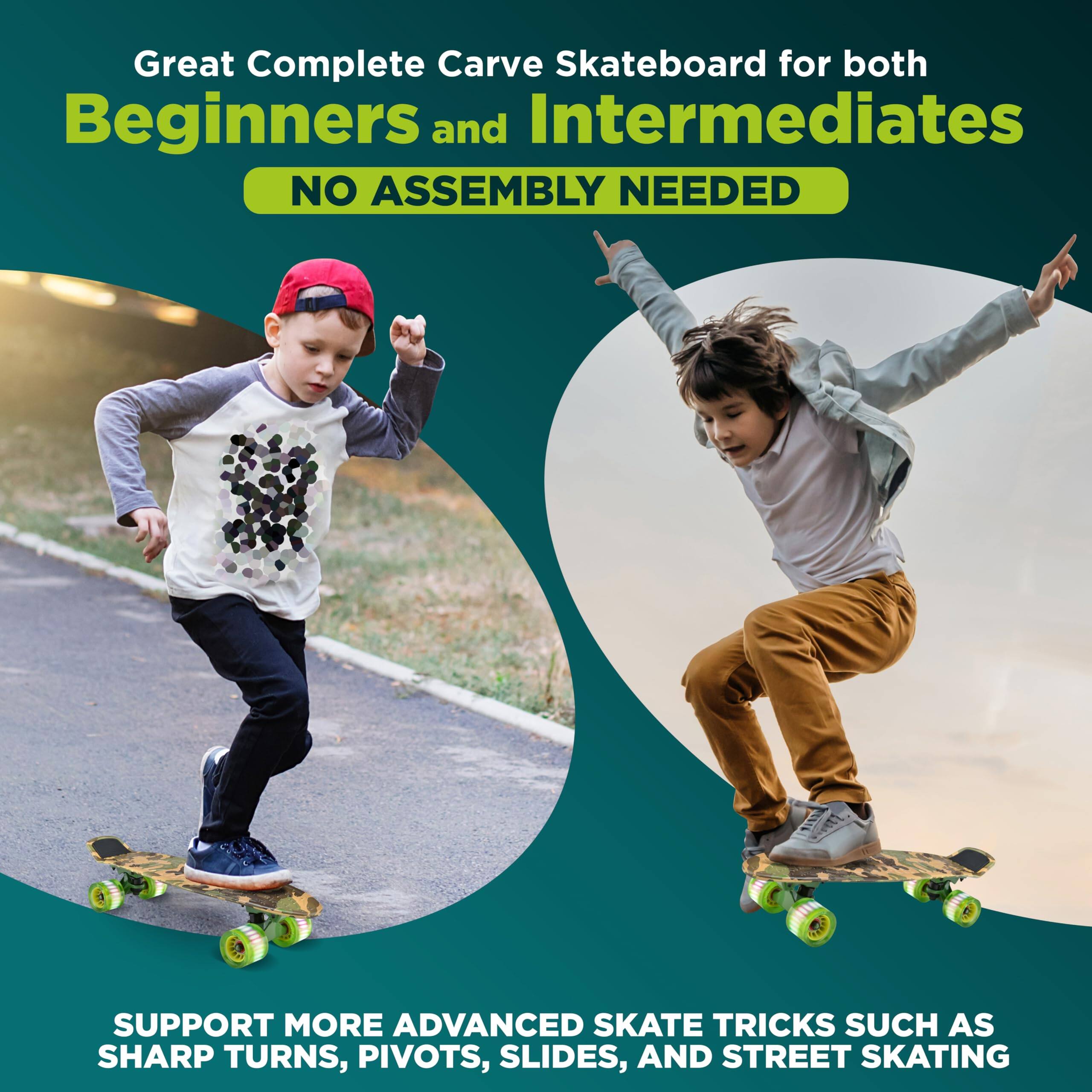 Great Complete Carve Skateboard for both Beginners and Intermediates  
NO ASSEMBLY NEEDED  

SUPPORT MORE ADVANCED SKATE TRICKS SUCH AS SHARP TURNS, PIVOTS, SLIDES, AND STREET SKATING