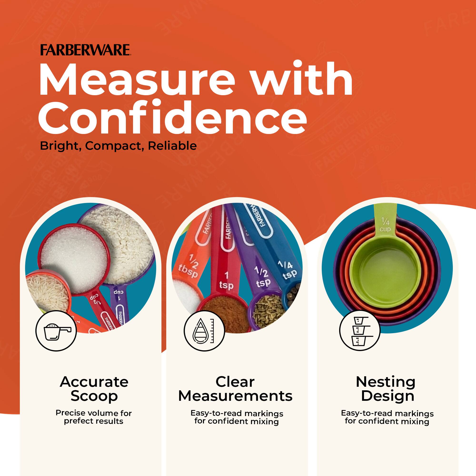 FARBERWARE  
Measure with Confidence  
Bright, Compact, Reliable  

Accurate Scoop  
Precise volume for perfect results  

Clear Measurements  
Easy-to-read markings for confident mixing  

Nesting Design  
Easy-to-read markings for confident mixing