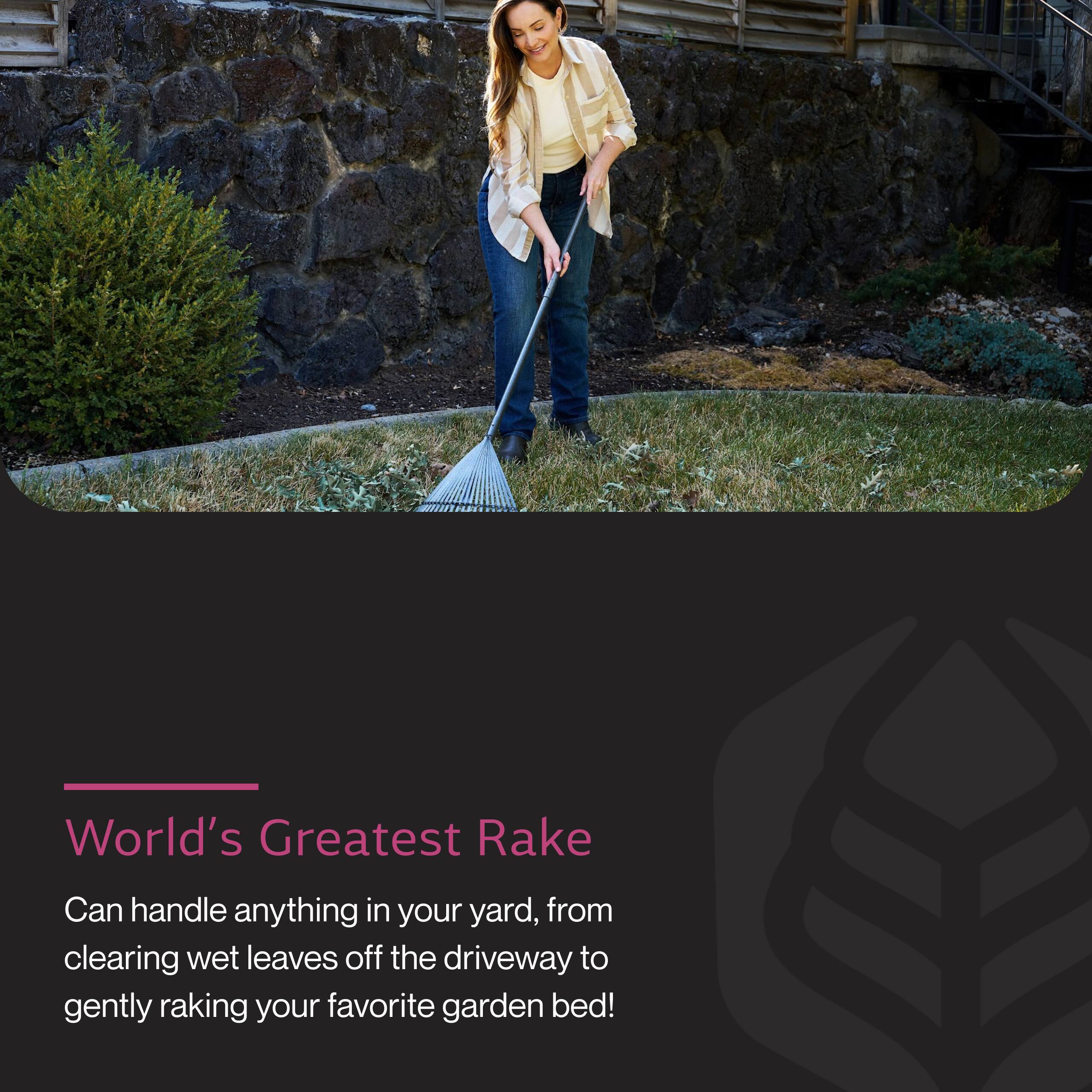 World's Greatest Rake

Can handle anything in your yard, from clearing wet leaves off the driveway to gently raking your favorite garden bed!