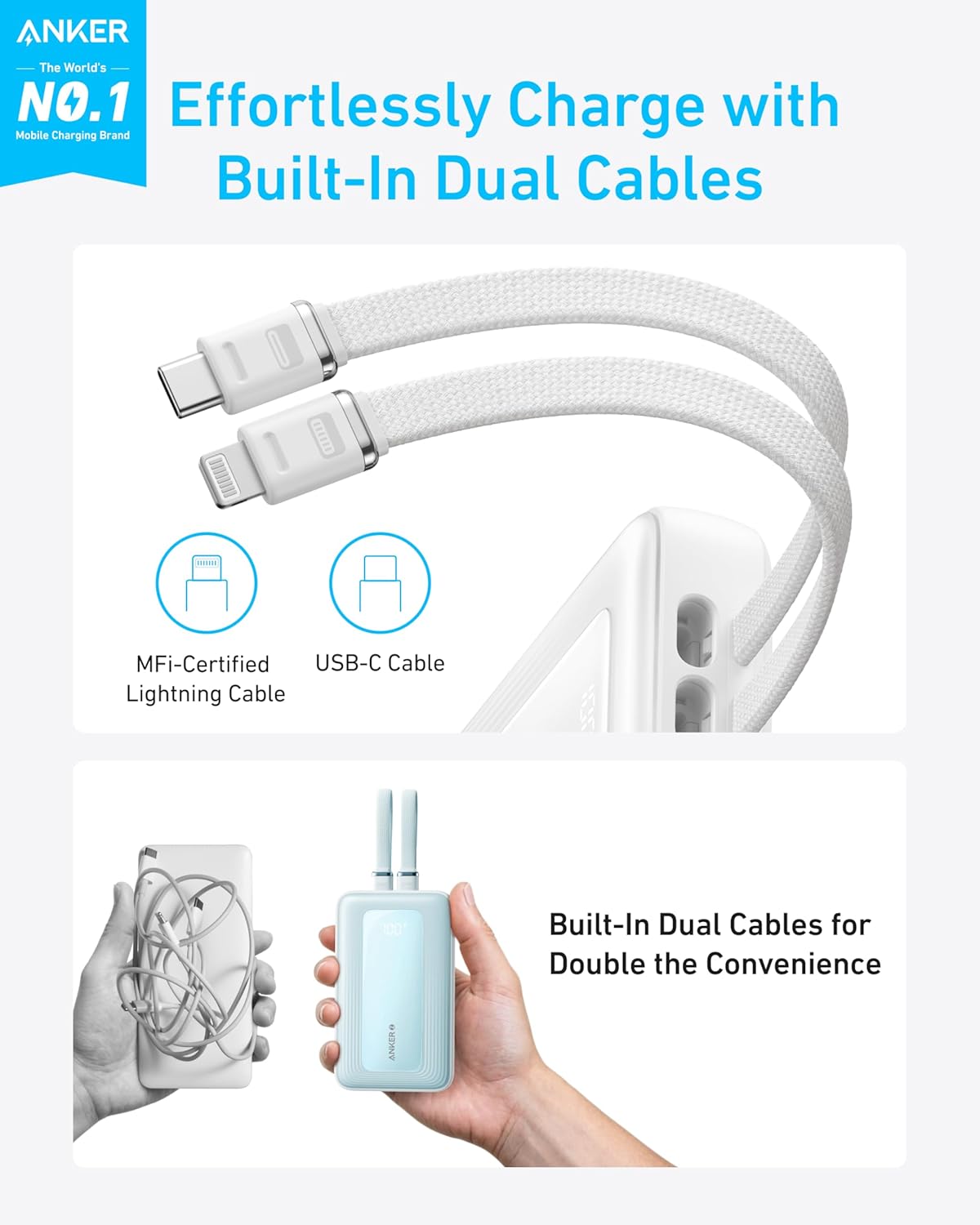 ANKER  
The World's NO.1  
Mobile Charging Brand  

Effortlessly Charge with Built-In Dual Cables  

MFi-Certified Lightning Cable  
USB-C Cable  

Built-In Dual Cables for Double the Convenience