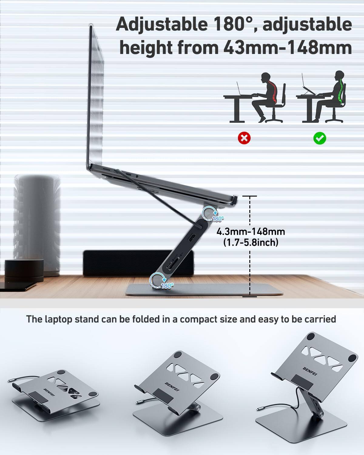 Adjustable 180°, adjustable height from 43mm-148mm (4.3mm-148mm, 1.7-5.8 inch)

The laptop stand can be folded in a compact size and easy to be carried

BENFEI