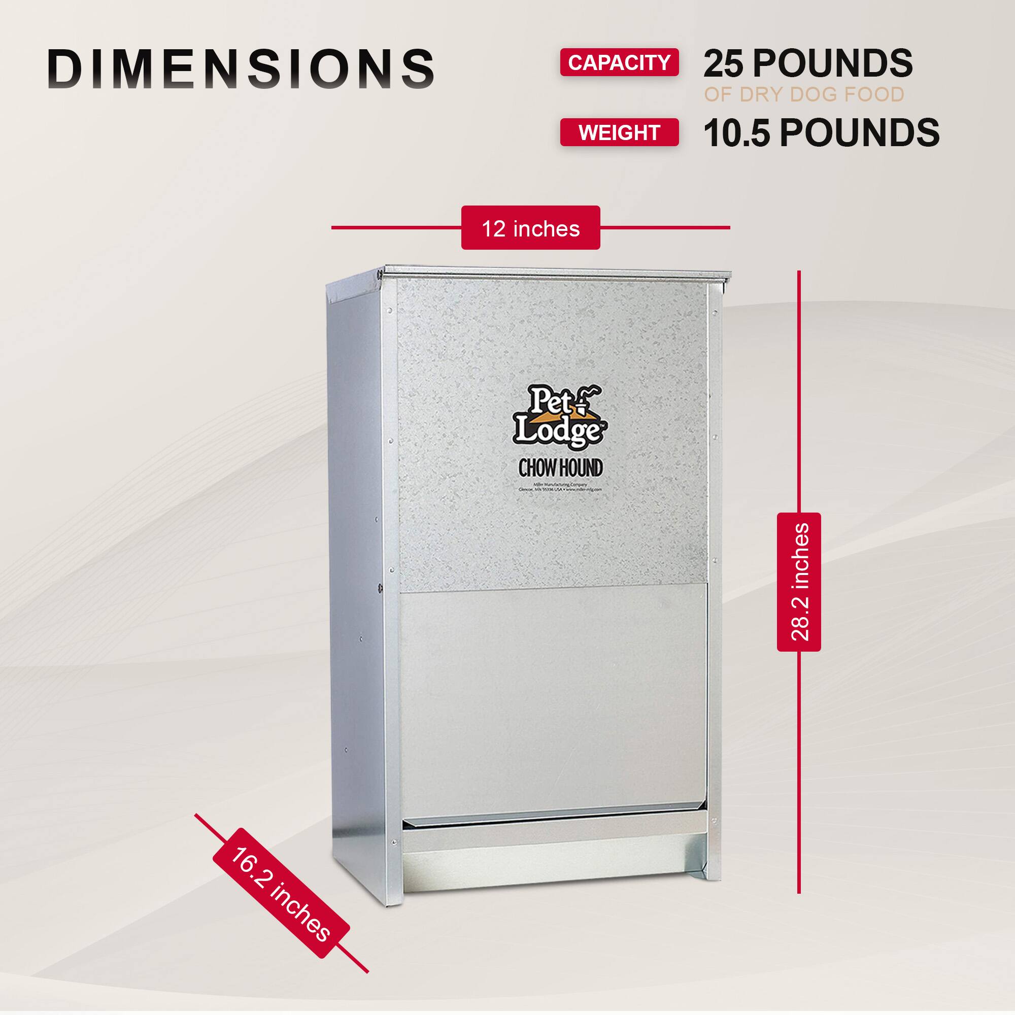 DIMENSIONS  
CAPACITY 25 POUNDS OF DRY DOG FOOD  
WEIGHT 10.5 POUNDS  

12 inches  
16.2 inches  
28.2 inches  

Pet Lodge CHOW HOUND