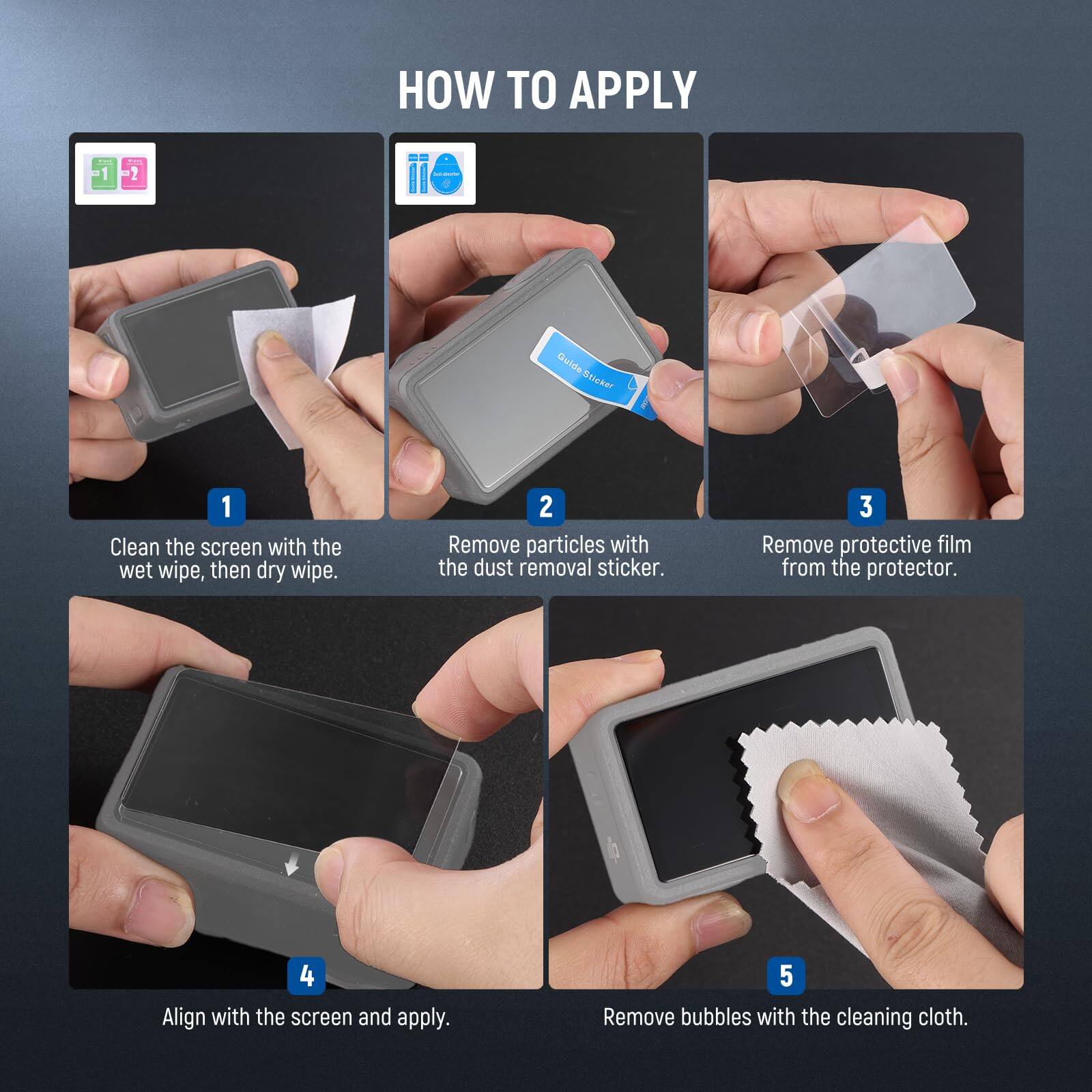 HOW TO APPLY

1. Clean the screen with the wet wipe, then dry wipe.
2. Remove particles with the dust removal sticker.
3. Remove protective film from the protector.
4. Align with the screen and apply.
5. Remove bubbles with the cleaning cloth.