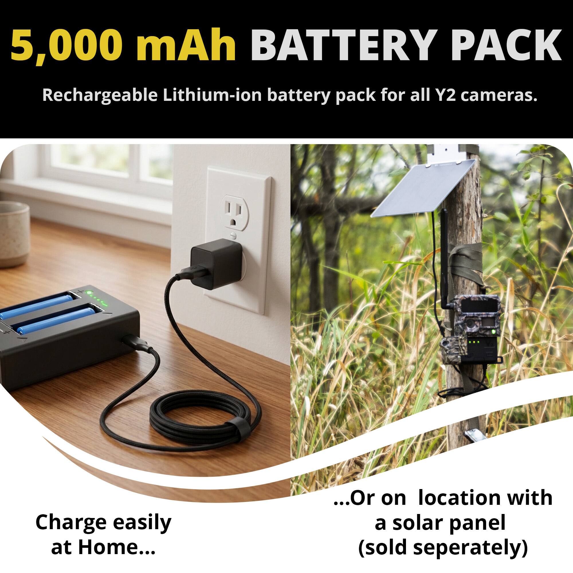 5,000 mAh BATTERY PACK  
Rechargeable Lithium-ion battery pack for all Y2 cameras.  

Charge easily at Home...  
...Or on location with a solar panel (sold separately)
