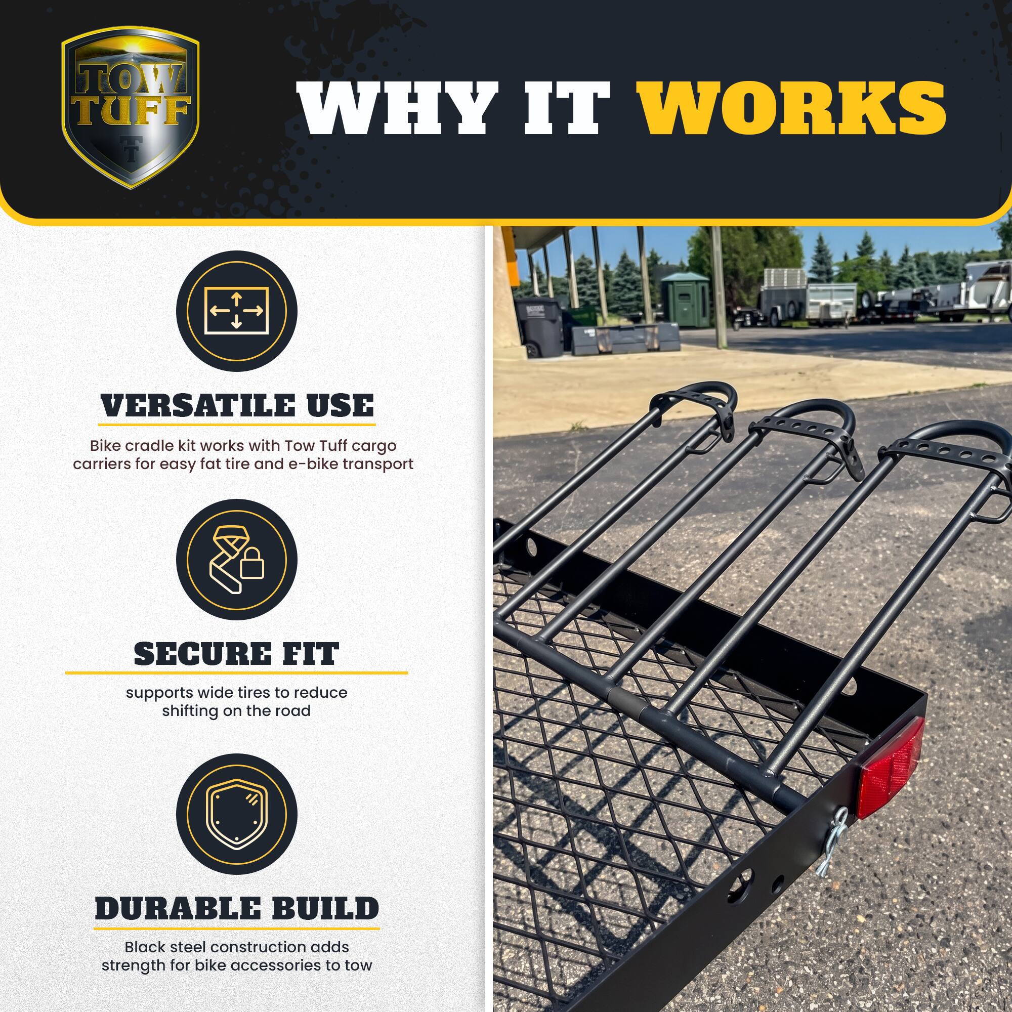TOW TUFF

WHY IT WORKS

VERSATILE USE
Bike cradle kit works with Tow Tuff cargo carriers for easy fat tire and e-bike transport

SECURE FIT
supports wide tires to reduce shifting on the road

DURABLE BUILD
Black steel construction adds strength for bike accessories to tow
