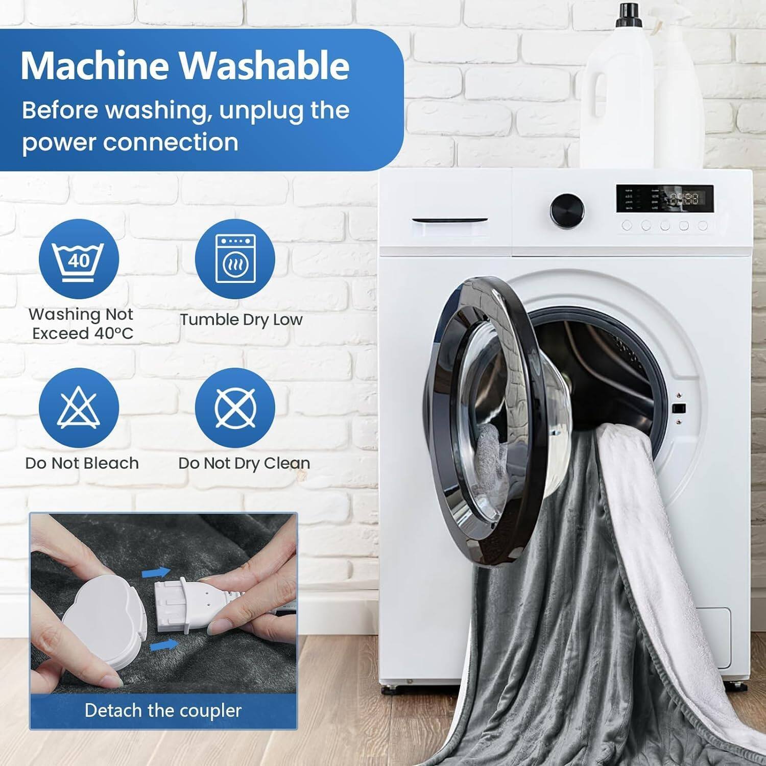 Machine Washable  
Before washing, unplug the power connection  

- Washing Not Exceed 40°C  
- Tumble Dry Low  
- Do Not Bleach  
- Do Not Dry Clean  

Detach the coupler