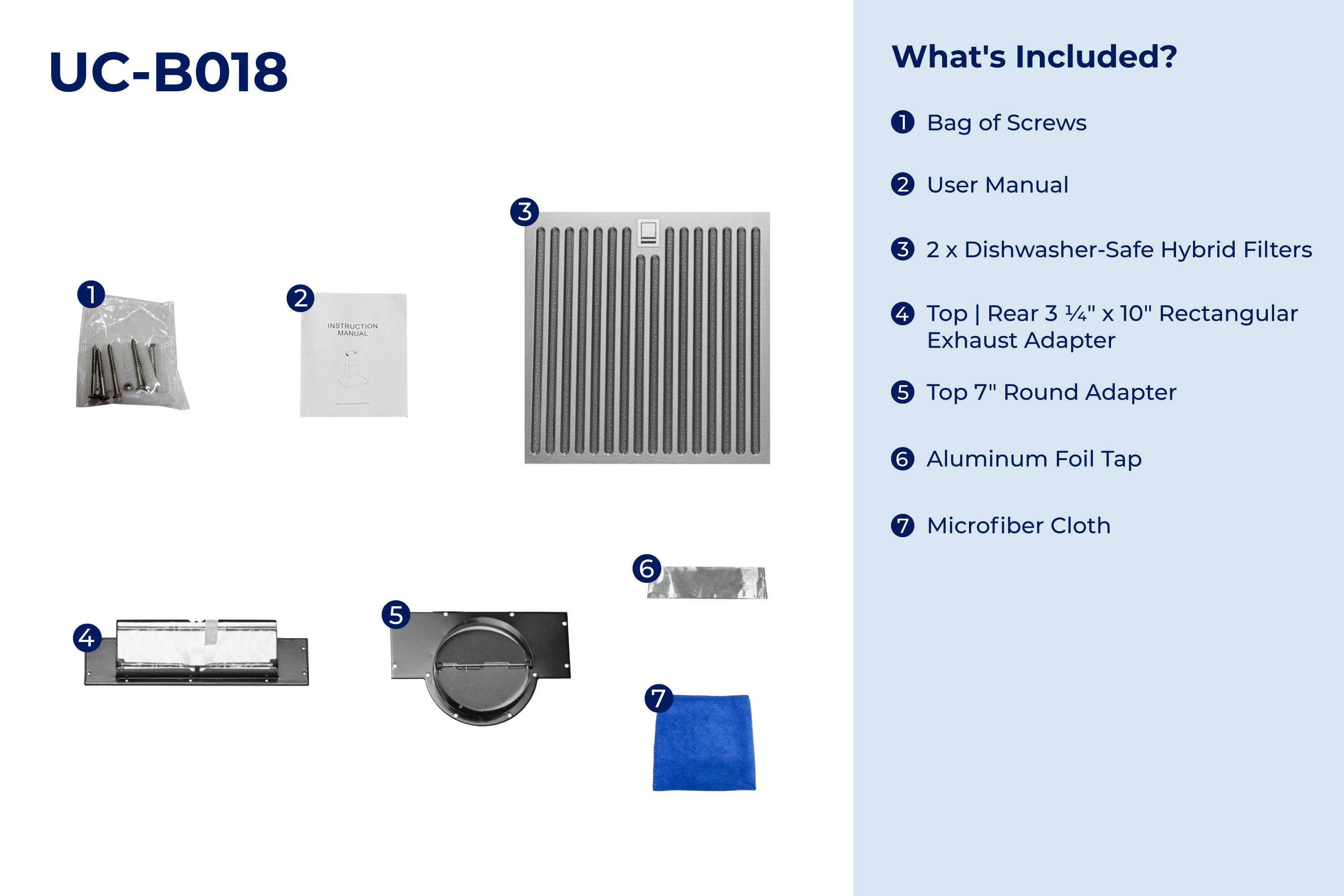 UC-B018

What's Included?

1. Bag of Screws
2. User Manual
3. 2 x Dishwasher-Safe Hybrid Filters
4. Top | Rear 3 1/4" x 10" Rectangular Exhaust Adapter
5. Top 7" Round Adapter
6. Aluminum Foil Tap
7. Microfiber Cloth