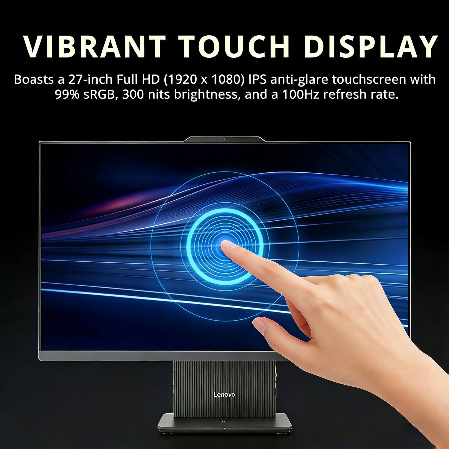 VIBRANT TOUCH DISPLAY  
Boasts a 27-inch Full HD (1920 x 1080) IPS anti-glare touchscreen with 99% sRGB, 300 nits brightness, and a 100Hz refresh rate.