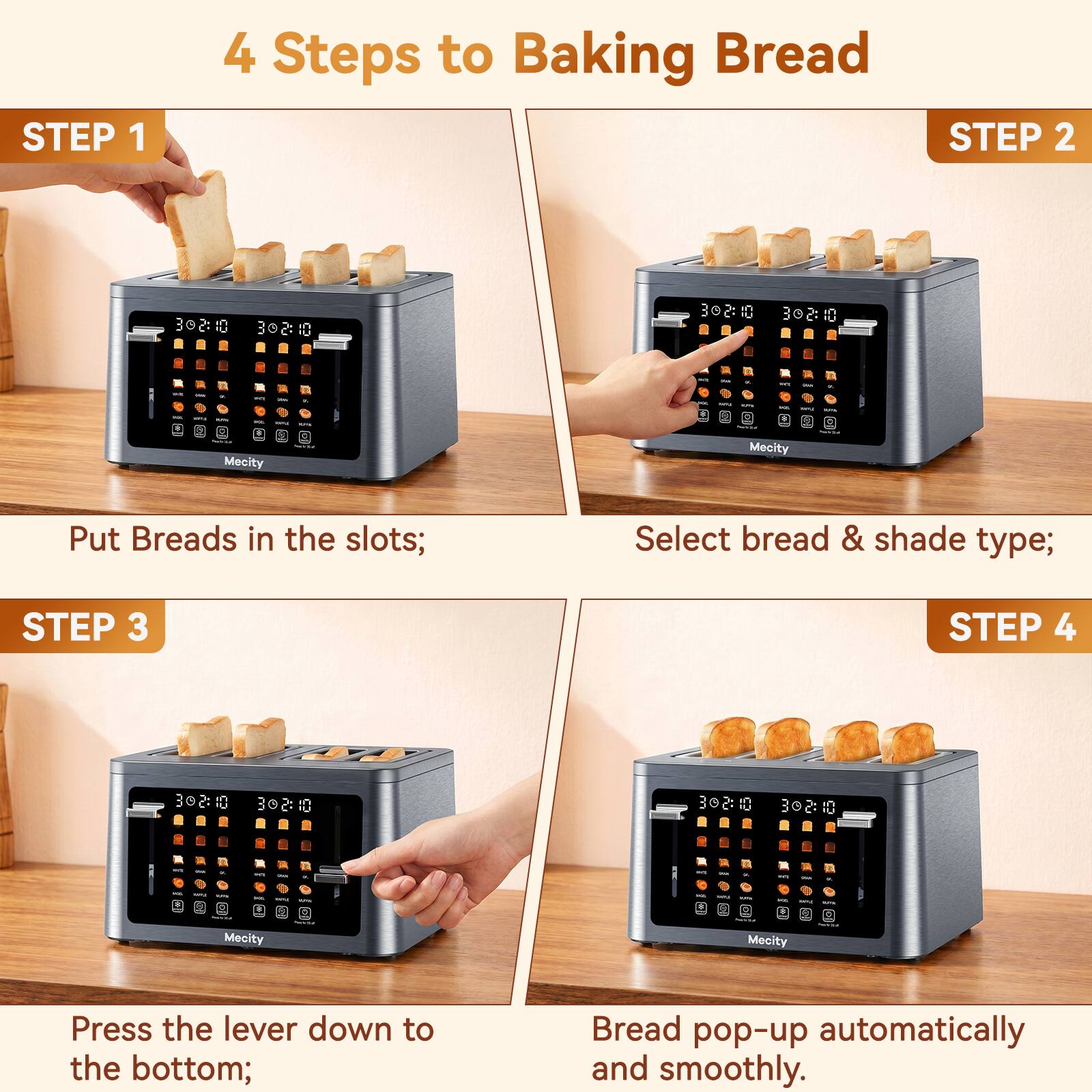 4 Steps to Baking Bread

STEP 1
Put Breads in the slots;

STEP 2
Select bread & shade type;

STEP 3
Press the lever down to the bottom;

STEP 4
Bread pop-up automatically and smoothly.