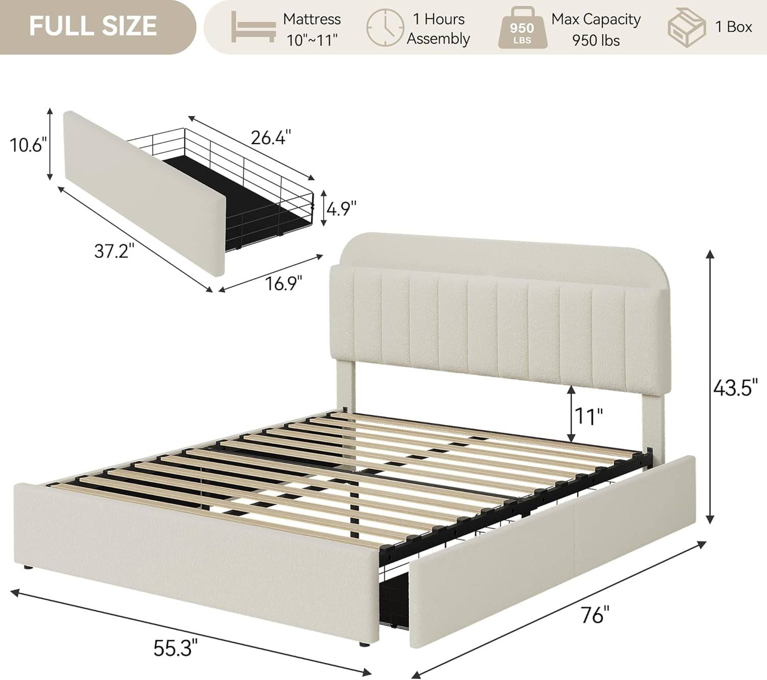FULL SIZE  
Mattress 10"~11"  
1 Hours Assembly  
950 LBS Max Capacity 950 lbs  
1 Box  

10.6"  
26.4"  
4.9"  
37.2"  
16.9"  
11"  
43.5"  
55.3"  
76"