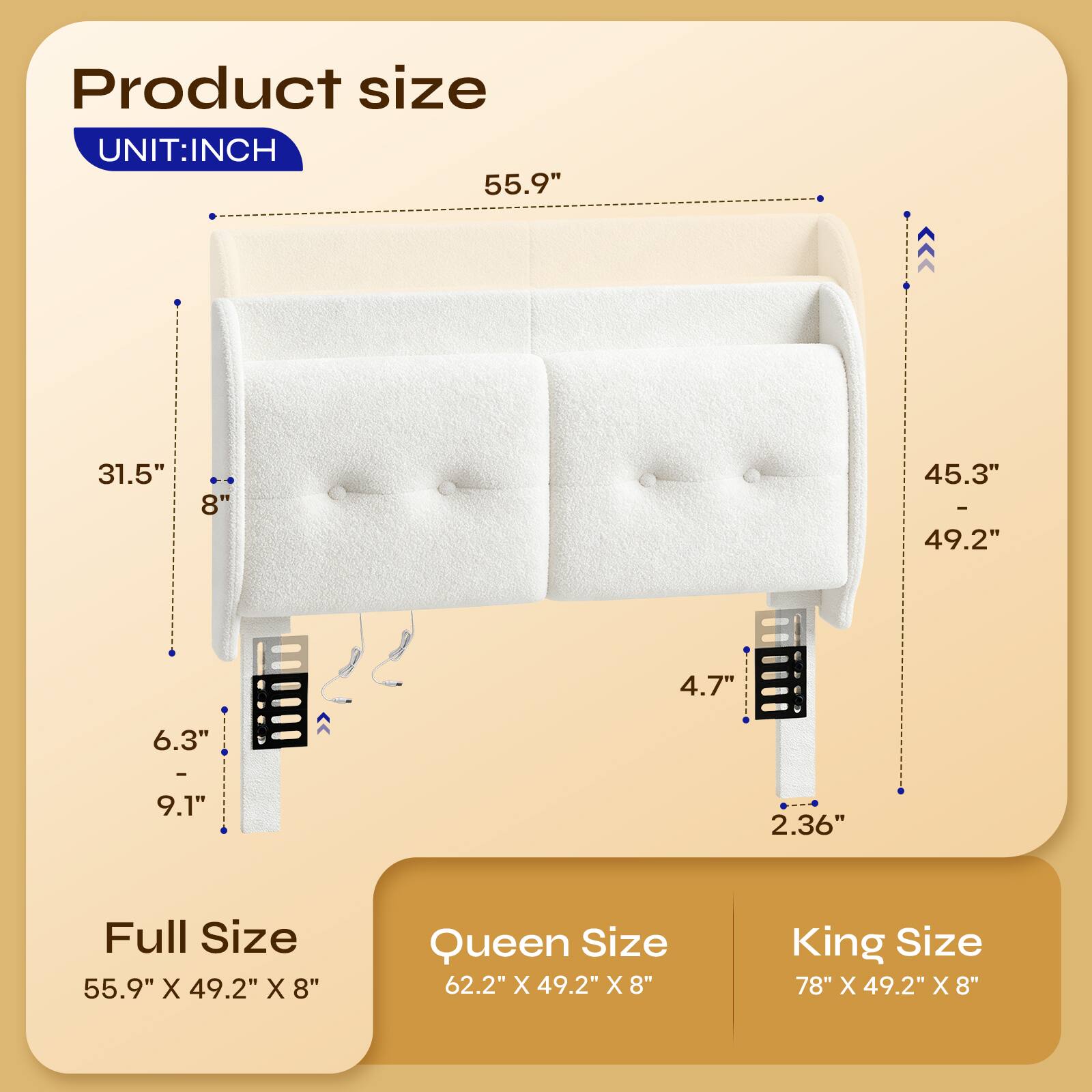 Product size  
UNIT: INCH  
55.9"  
31.5"  
8"  
45.3" - 49.2"  
4.7"  
6.3" - 9.1"  
2.36"  

Full Size  
55.9" X 49.2" X 8"  

Queen Size  
62.2" X 49.2" X 8"  

King Size  
78" X 49.2" X 8"