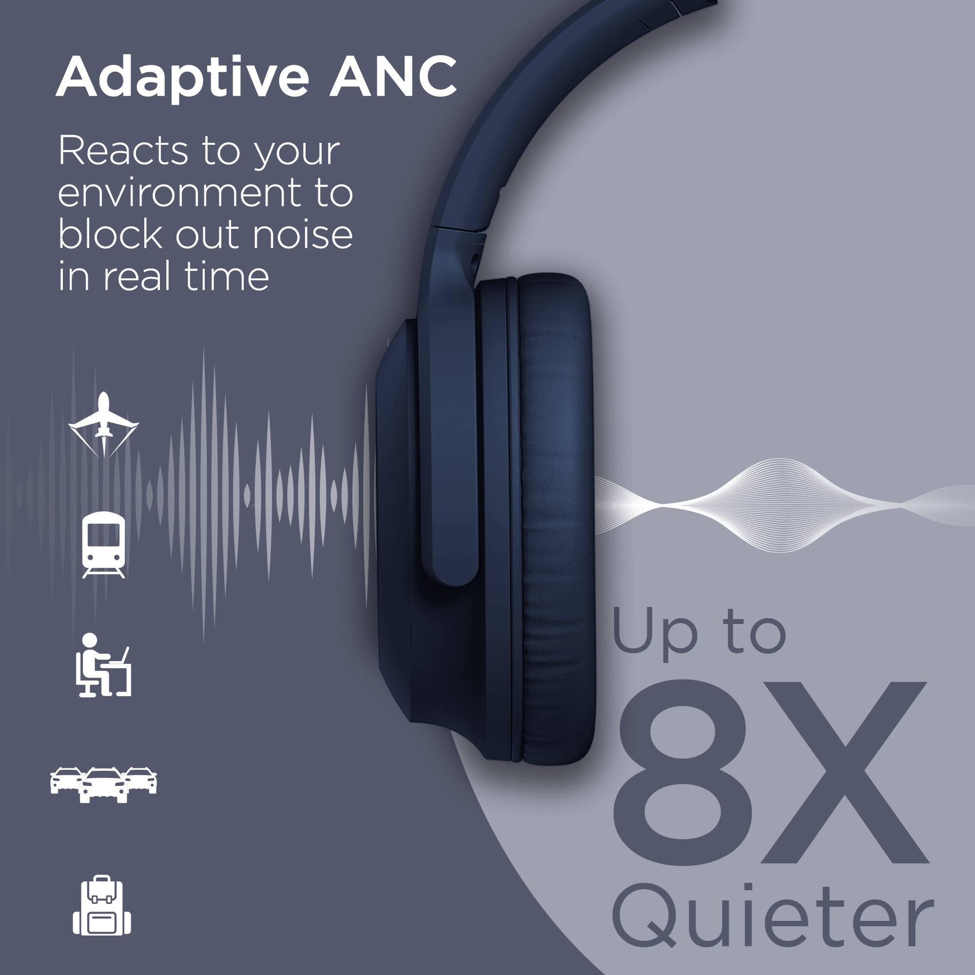 Adaptive ANC  
Reacts to your environment to block out noise in real time  

Up to 8X Quieter