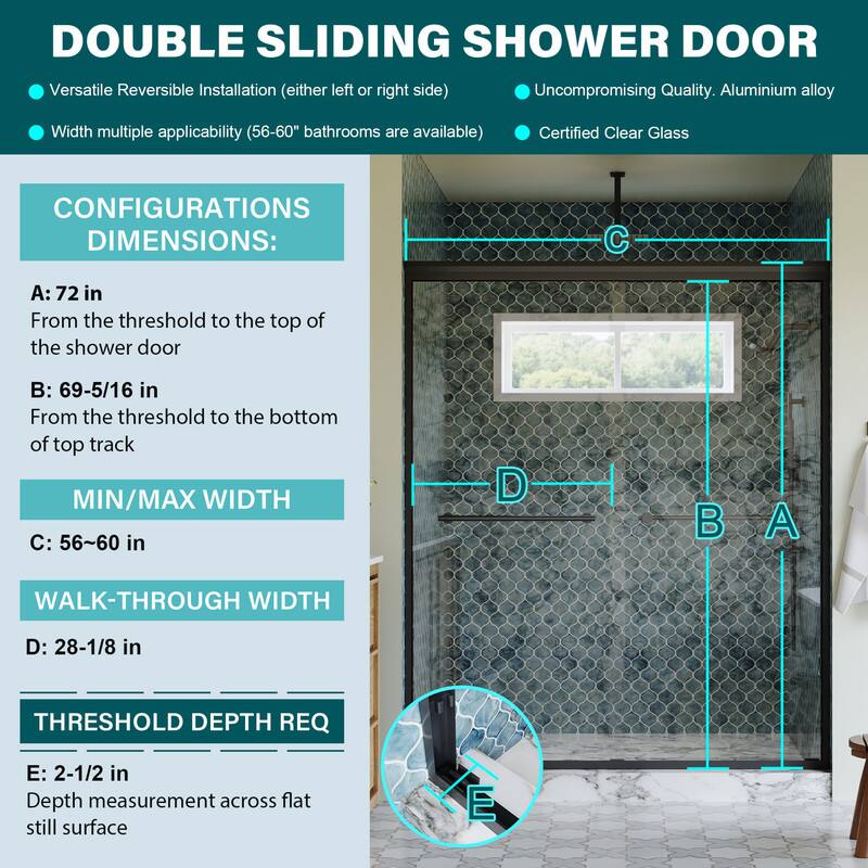 DOUBLE SLIDING SHOWER DOOR

Versatile Reversible Installation (either left or right side)
Uncompromising Quality. Aluminium alloy
Width multiple applicability (56-60" bathrooms are available)
Certified Clear Glass

CONFIGURATIONS DIMENSIONS:
A: 72 in
From the threshold to the top of the shower door

B: 69-5/16 in
From the threshold to the bottom of top track

MIN/MAX WIDTH
C: 56~60 in

WALK-THROUGH WIDTH
D: 28-1/8 in

THRESHOLD DEPTH REQ
E: 2-1/2 in
Depth measurement across flat still surface