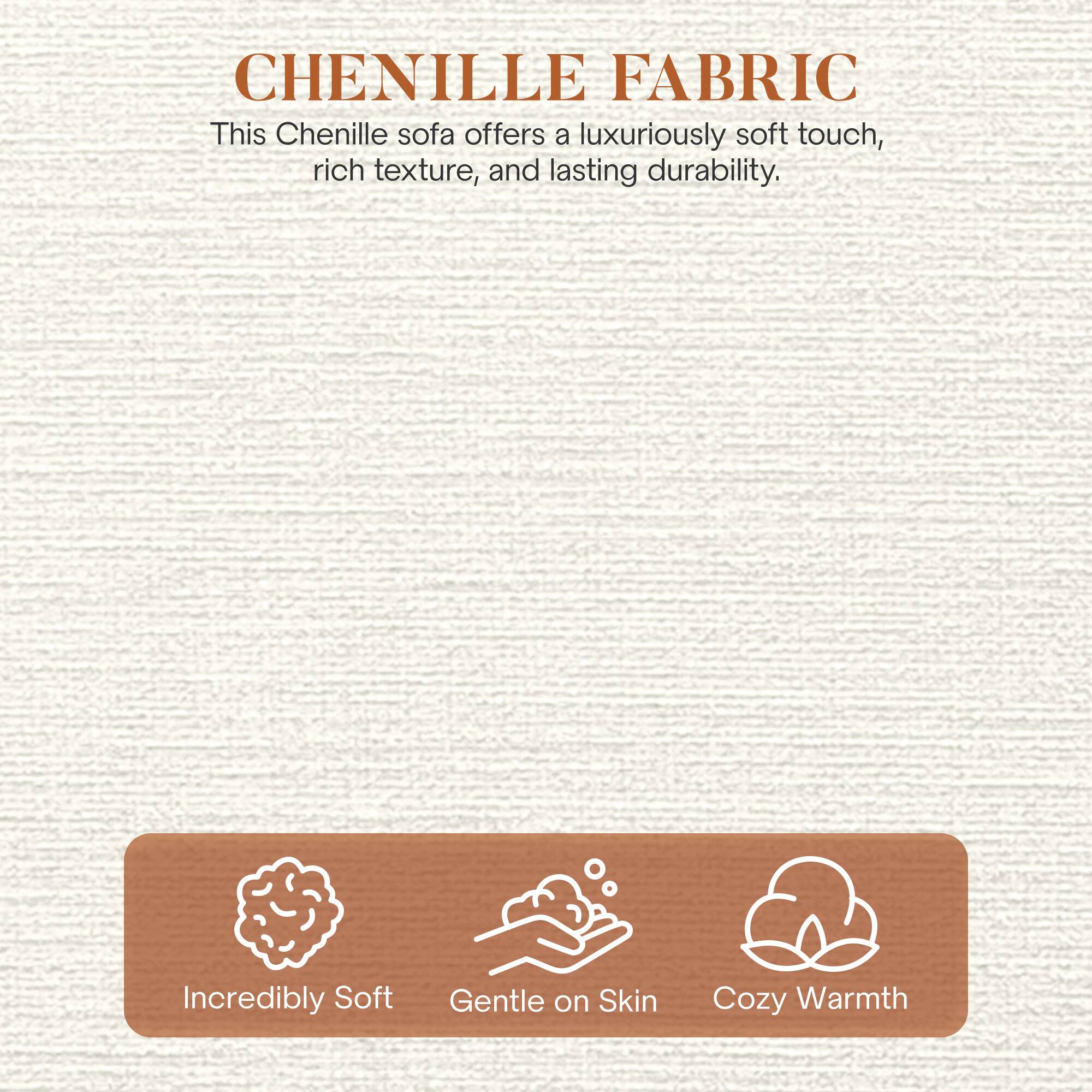 CHENILLE FABRIC

This Chenille sofa offers a luxuriously soft touch, rich texture, and lasting durability.

- Incredibly Soft
- Gentle on Skin
- Cozy Warmth
