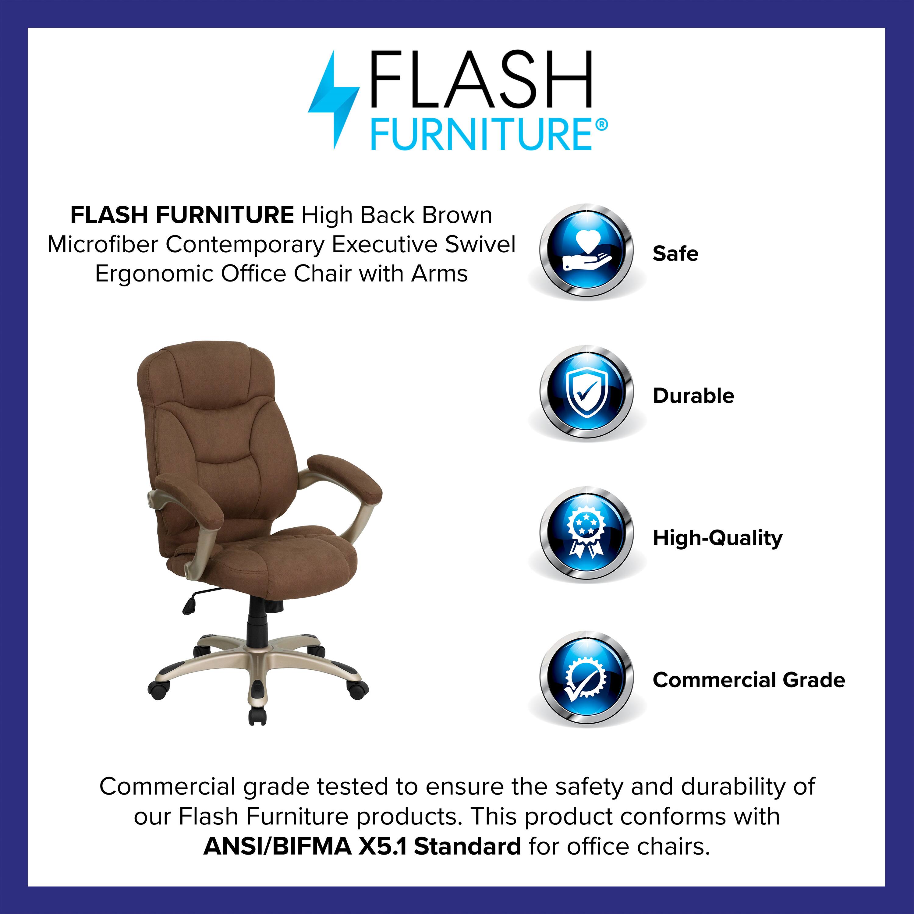 FLASH FURNITURE  
High Back Brown Microfiber Contemporary Executive Swivel Ergonomic Office Chair with Arms  

Safe  
Durable  
High-Quality  
Commercial Grade  

Commercial grade tested to ensure the safety and durability of our Flash Furniture products. This product conforms with ANSI/BIFMA X5.1 Standard for office chairs.