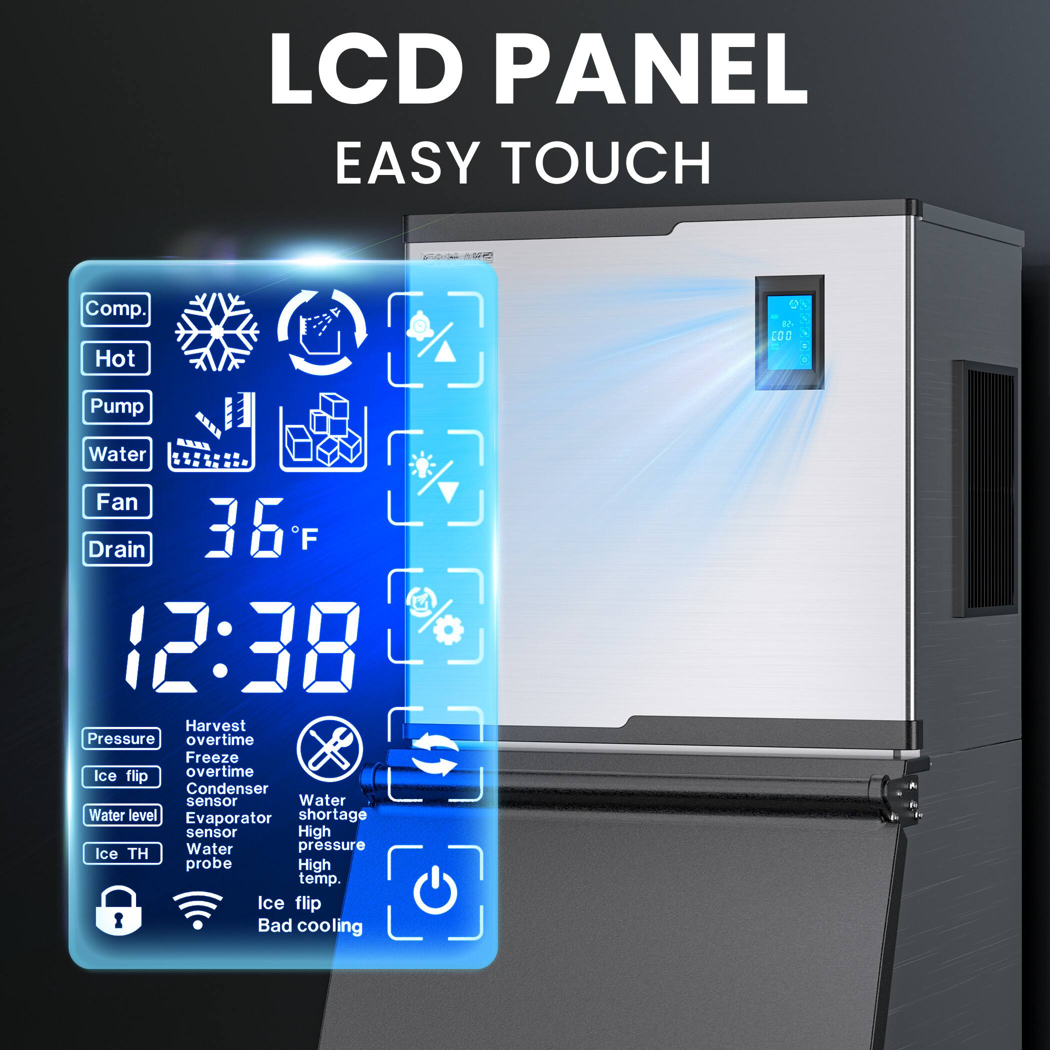 LCD PANEL  
EASY TOUCH  

Comp.  
Hot  
Pump  
Water  
Fan  
Drain  

36°F  
12:38  

Pressure  
Harvest overtime  
Ice flip overtime  
Condenser sensor  
Water level  
Evaporator shortage sensor  
Ice TH probe  
Water  
Water level  
Ice flip  
High temp.  
Ice flip  
Bad cooling  

Water shortage  
High pressure  
High temp.