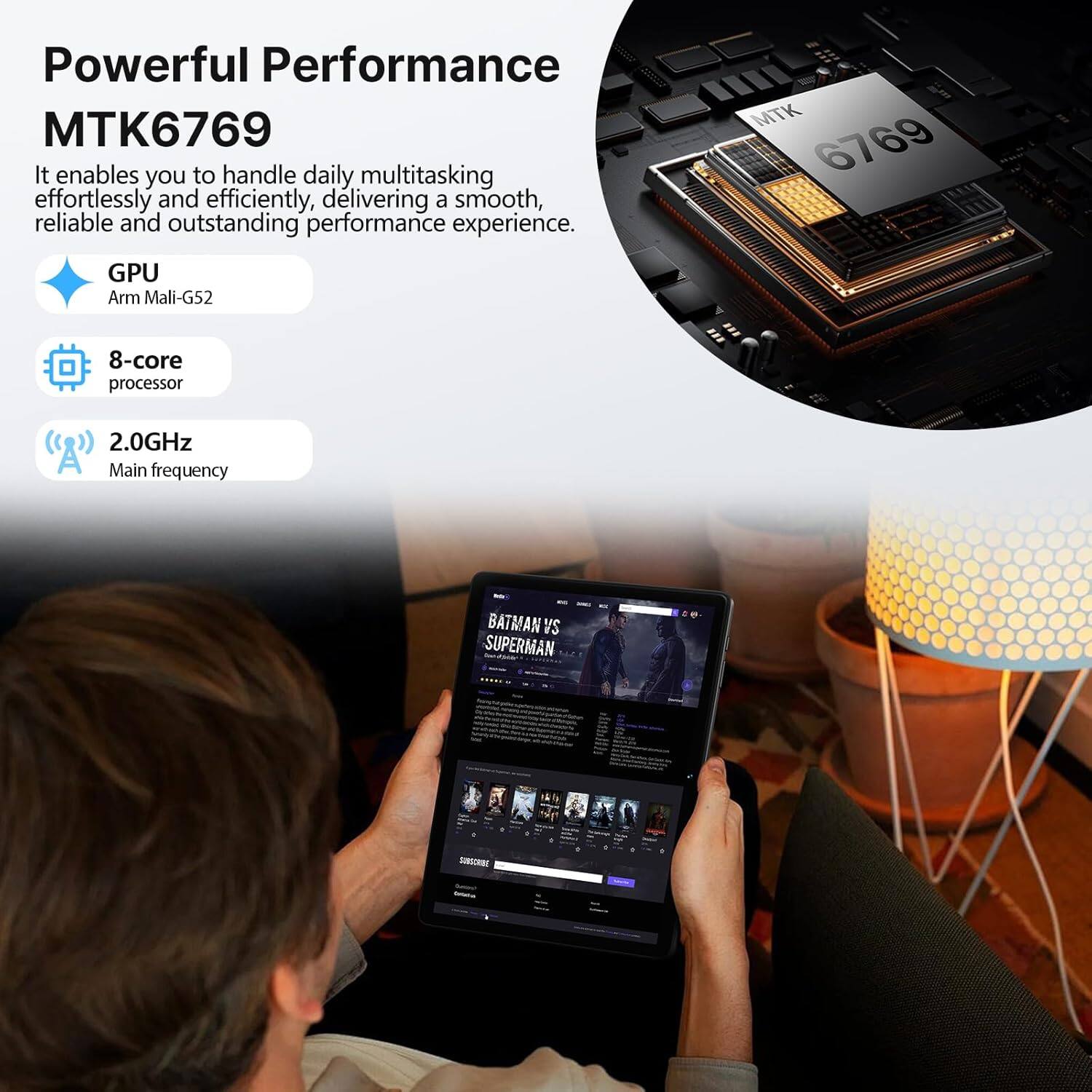 Powerful Performance MTK6769

It enables you to handle daily multitasking effortlessly and efficiently, delivering a smooth, reliable and outstanding performance experience.

GPU
Arm Mali-G52

8-core processor

2.0GHz
Main frequency

BATMAN VS SUPERMAN - ECHO